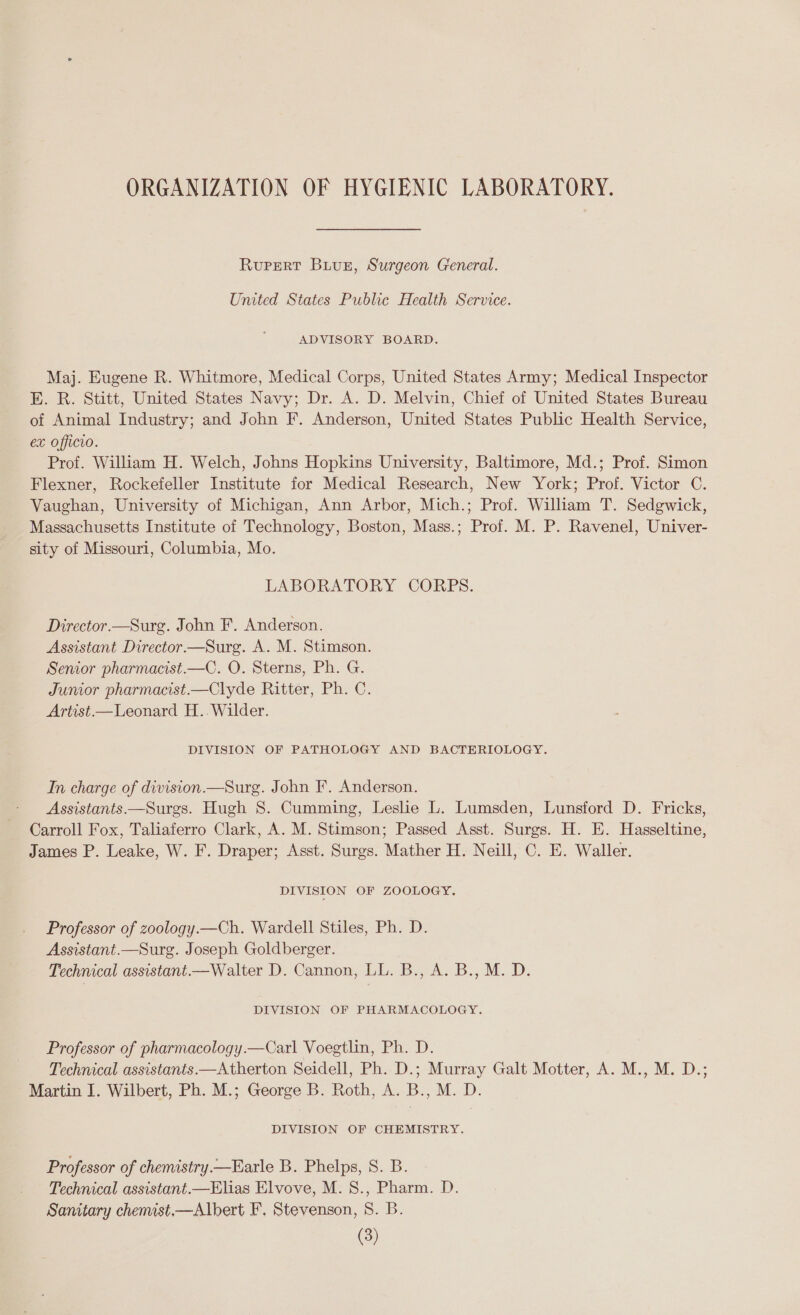 ORGANIZATION OF HYGIENIC LABORATORY. Rupert Biuxz, Surgeon Creneral. United States Public Health Service. ADVISORY BOARD. Maj. Eugene R. Whitmore, Medical Corps, United States Army; Medical Inspector E. R. Stitt, United States Navy; Dr. A. D. Melvin, Chief of United States Bureau of Animal Industry; and John F. Anderson, United States Public Health Service, ex officio. Prof. William H. Welch, Johns Hopkins University, Baltimore, Md.; Prof. Simon Flexner, Rockefeller Institute for Medical Research, New York; Prof. Victor C. Vaughan, University of Michigan, Ann Arbor, Mich.; Prof. William T. Sedgwick, Massachusetts Institute of Technology, Boston, Mass.; Prof. M. P. Ravenel, Univer- sity of Missouri, Columbia, Mo. LABORATORY CORPS. Director.—Surg. John F. Anderson. Assistant Director.—Surg. A. M. Stimson. Senior pharmacist.—C. O. Sterns, Ph. G. Junior pharmacist—Clyde Ritter, Ph. C. Artist —Leonard H.. Wilder. DIVISION OF PATHOLOGY AND BACTERIOLOGY. In charge of division.—Surg. John F. Anderson. Assistants.—Surgs. Hugh 8. Cumming, Leslie L. Lumsden, Lunsford D. Fricks, Carroll Fox, Taliaferro Clark, A. M. Stimson; Passed Asst. Surgs. H. E. Hasseltine, James P. Leake, W. F. Draper; Asst. Surgs. Mather H. Neill, C. E. Waller. DIVISION OF ZOOLOGY. Professor of zoology.—Ch. Wardell Stiles, Ph. D. Assistant.—Surg. Joseph Goldberger. Technical assistant.—Walter D. Cannon, LL. B., A. B., M. D. DIVISION OF PHARMACOLOGY. Professor of pharmacology.—Carl Voegtlin, Ph. D. Technical assistants.—Atherton Seidell, Ph. D.; Murray Galt Motter, A. M., M. D.; Martin I. Wilbert, Ph. M.; George B. Roth, A. B., M. D. DIVISION OF CHEMISTRY. Professor of chemistry.—Earle B. Phelps, S. B. Technical assistant—Elias Elvove, M. S., Pharm. D. Samtary chemast,—Albert F. Stevenson, 8. B.