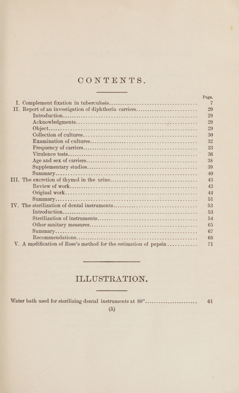 CON TEN TS. Page f Complement fixation, 1m tuberculosis: . 2.16. 5.22..0 sac en odes oe eee Goes es 7 II. Report of an investigation of diphtheria carriers.............---.--------- 29 ini Hie OHe ts. sae ee or tat aine aan come ee aa eee 29 Whe Ow elpun eis el oa os Cag ses ec eee gee on Se eee ee 29 ICC bern hee ne See yee SOS nt oy ee vee as 29 Gollectiomaneultires:.&lt; basi hk. ee Seeks Soa Sis Lisle see ae Soe 30 ie Rona Cle NA-Ol CHEN ECSaic. 1s ora cabs Bis feiss Mice opi ois Saisie = 32 Birecete AG On CAEL I CIS ass oor hres og aed bw He ed Le eee ae ao RRRUREe CC CCOty a tra ee eee a ae ess Bain eke aah te ame ete 36 PMOr ate) OOK OF COMINGS Var Beet ase tS ions ta oes Shwe Me ete ade 38 Su eMIeltaby ObUMITES. 40.22 eee hea Sas eS ee Se 39 MME eet ic at Oey Jerse, SR OE ok ch Be PAULL Eames 40 pe the excretion.o: thymol im the rite: 3.0.8. e252 Sess. See hos coe wees 43 Review Gf W0rk.... 2550.2 4 eden. = = Se ee ee Neer eae 43 ae tra OE eo 5 He ete at RE eS ee eg «a ts OE 44 i ULLOT LICE eg as a ei AT rhe ae Reco cela naa ee Sey he Se 51 Py 2 Phestemlization of dental instruments s. ):.5. 0.225. 222 ee oe ee 53 NOMIC OR aaycetteniaes cb one pads ais ss ee eee Soo bE OSA SS SaLee 53 Ser izaclom OF IneiTumMents..s. cs. 20824 54h ga Fee pus ces Jace co ee 54 OMe RCA miGaTy: PNCARUNC Eon 5:5 clevhe gcc oe a2 sain sein ye eee wea eee 65 OLD TTS Sieh een ec eg gia AC ne Slee A Sa ren a 67 PveCOMmMeMCa CONG ae hoc ara soe es eae awa hehe Su RUS eek Se 68 V. A modification of Rose’s method for the estimation of pepsin..........-- v3 PLLUSTR AION. Water bath used for sterilizing dental instruments at 80°..................--20. 61