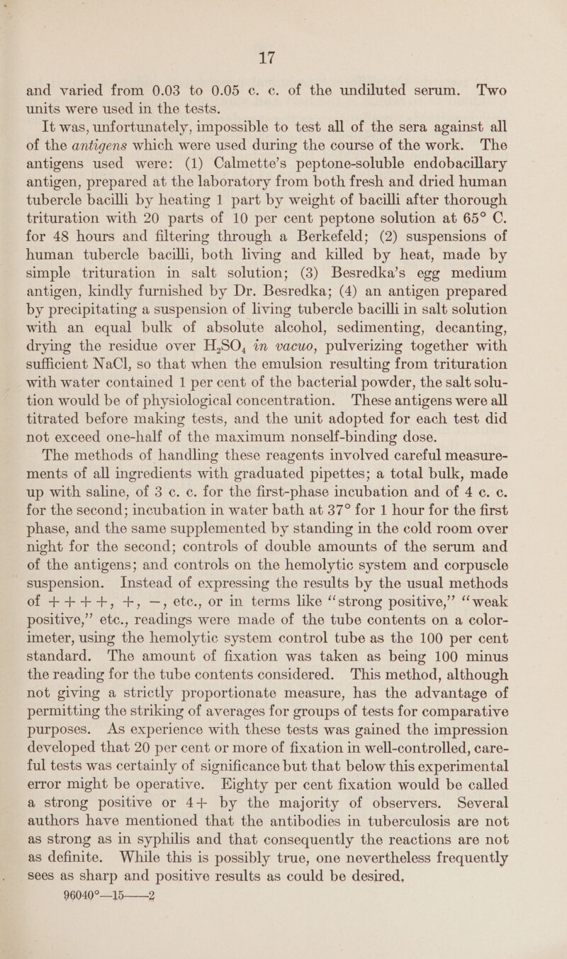 and varied from 0.03 to 0.05 c. c. of the undiluted serum. Two units were used in the tests. It was, unfortunately, impossible to test all of the sera against all of the antigens which were used during the course of the work. The antigens used were: (1) Calmette’s peptone-soluble endobacillary antigen, prepared at the laboratory from both fresh and dried human tubercle bacilli by heating 1 part by weight of bacilli after thorough trituration with 20 parts of 10 per cent peptone solution at 65° C. for 48 hours and filtering through a Berkefeld; (2) suspensions of human tubercle bacilli, both living and killed by heat, made by simple trituration in salt solution; (3) Besredka’s egg medium antigen, kindly furnished by Dr. Besredka; (4) an antigen prepared by precipitating a suspension of living tubercle bacilli in salt solution with an equal bulk of absolute alcohol, sedimenting, decanting, drying the residue over H,SO, in vacuo, pulverizing together with sufficient NaCl, so that when the emulsion resulting from trituration with water contained 1 per cent of the bacterial powder, the salt solu- tion would be of physiological concentration. These antigens were all titrated before making tests, and the unit adopted for each test did not exceed one-half of the maximum nonself-binding dose. The methods of handling these reagents involved careful measure- ments of all ingredients with graduated pipettes; a total bulk, made up with saline, of 3 c. c. for the first-phase incubation and of 4 ¢. ¢. for the second; incubation in water bath at 37° for 1 hour for the first phase, and the same supplemented by standing in the cold room over night for the second; controls of double amounts of the serum and of the antigens; and controls on the hemolytic system and corpuscle suspension. Instead of expressing the results by the usual methods of ++++, +, —, etc., or in terms like “strong positive,” “weak positive,” etc., readings were made of the tube contents on a color- imeter, using the hemolytic system control tube as the 100 per cent standard. The amount of fixation was taken as being 100 minus the reading for the tube contents considered. This method, although not giving a strictly proportionate measure, has the advantage of permitting the striking of averages for groups of tests for comparative purposes. As experience with these tests was gained the impression developed that 20 per cent or more of fixation in well-controlled, care- ful tests was certainly of significance but that below this experimental error might be operative. Eighty per cent fixation would be called a strong positive or 4+ by the majority of observers. Several authors have mentioned that the antibodies in tuberculosis are not as strong as in syphilis and that consequently the reactions are not as definite. While this is possibly true, one nevertheless frequently sees as sharp and positive results as could be desired, 96040°—15——2