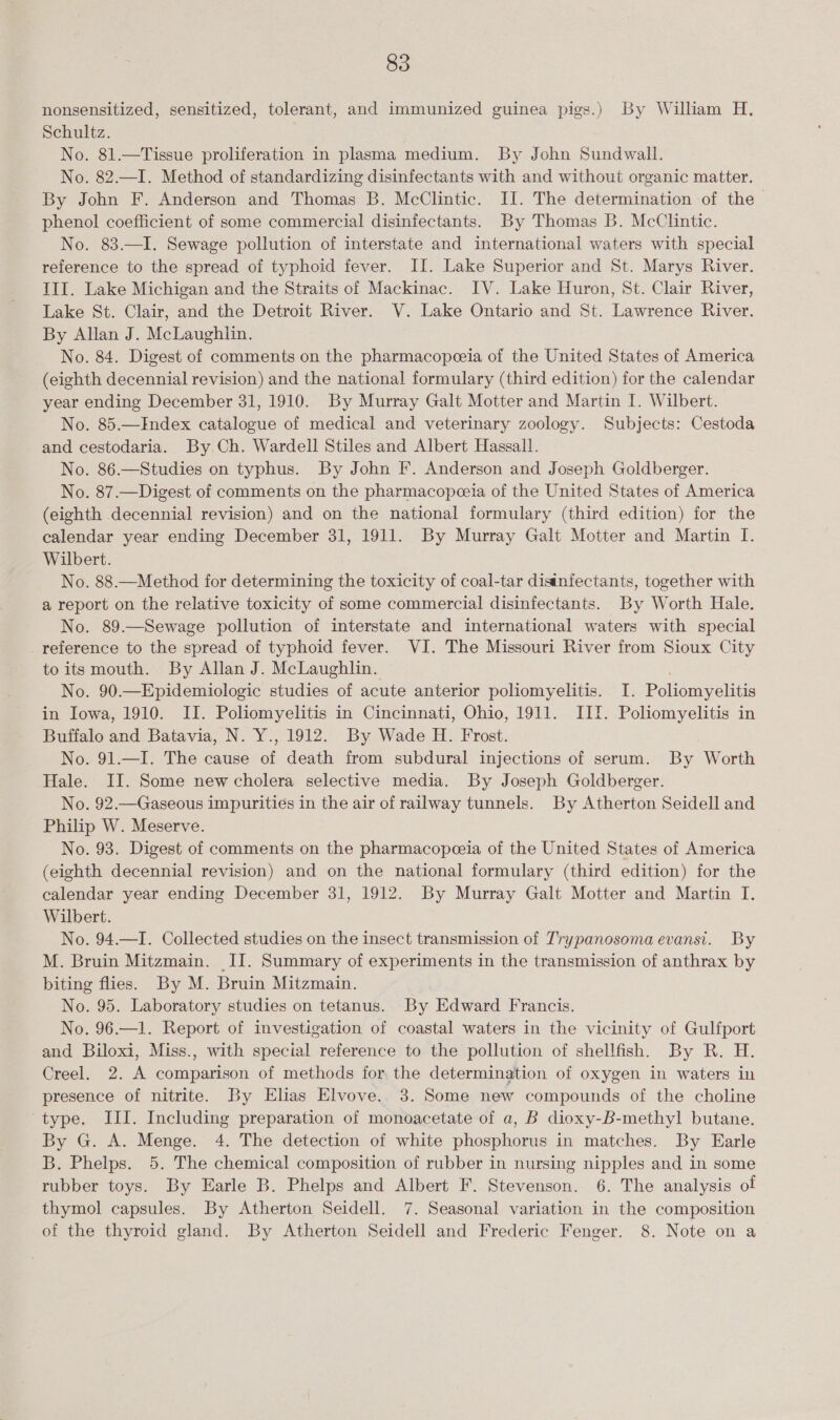 nonsensitized, sensitized, tolerant, and immunized guinea pigs.) By William H. Schultz. No. 81.—Tissue proliferation in plasma medium. By John Sundwall. No. 82.—I. Method of standardizing disinfectants with and without organic matter. By John F. Anderson and Thomas B. McClintic. II. The determination of the phenol coefficient of some commercial disinfectants. By Thomas B. McClintic. No. 83.—I. Sewage pollution of interstate and international waters with special reference to the spread of typhoid fever. II. Lake Superior and St. Marys River. III. Lake Michigan and the Straits of Mackinac. IV. Lake Huron, St. Clair River, Lake St. Clair, and the Detroit River. V. Lake Ontario and St. Lawrence River. By Allan J. McLaughlin. No. 84. Digest of comments on the pharmacopeeia of the United States of America (eighth decennial revision) and the national formulary (third edition) for the calendar year ending December 31, 1910. By Murray Galt Motter and Martin I. Wilbert. No. 85.—Index catalogue of medical and veterinary zoology. Subjects: Cestoda and cestodaria. By Ch. Wardell Stiles and Albert Hassall. No. 86.—Studies on typhus. By John F. Anderson and Joseph Goldberger. No. 87.—Digest of comments on the pharmacopceia of the United States of America (eighth decennial revision) and on the national formulary (third edition) for the calendar year ending December 31, 1911. By Murray Galt Motter and Martin I. Wilbert. No. 88.—Method for determining the toxicity of coal-tar disinfectants, together with a report on the relative toxicity of some commercial disinfectants. By Worth Hale. No. 89.—Sewage pollution of interstate and international waters with special _ reference to the spread of typhoid fever. VI. The Missouri River from Sioux City to its mouth. By Allan J. McLaughlin. ; No. 90.—Epidemiologic studies of acute anterior poliomyelitis. I. Poliomyelitis in Iowa, 1910. II. Poliomyelitis in Cincinnati, Ohio, 1911. III. Poliomyelitis in Buffalo and Batavia, N. Y., 1912. By Wade H. Frost. No. 91.—I. The cause of death from subdural injections of serum. By Worth Hale. II. Some new cholera selective media. By Joseph Goldberger. No. 92.—Gaseous impurities in the air of railway tunnels. By Atherton Seidell and Philip W. Meserve. No. 93. Digest of comments on the pharmacopeeia of the United States of America (eighth decennial revision) and on the national formulary (third edition) for the calendar year ending December 31, 1912. By Murray Galt Motter and Martin I. Wilbert. No. 94.—I. Collected studies on the insect transmission of Trypanosoma evansi. By M. Bruin Mitzmain. II. Summary of experiments in the transmission of anthrax by biting flies. By M. Bruin Mitzmain. No. 95. Laboratory studies on tetanus. By Edward Francis. No. 96.—1. Report of investigation of coastal waters in the vicinity of Gulfport and Biloxi, Miss., with special reference to the pollution of shellfish. By R. H. Creel. 2. A comparison of methods for the determination of oxygen in waters in presence of nitrite. By Elias Elvove. 3. Some new compounds of the choline type, III. Including preparation of monoacetate of a, B dioxy-B-methyl butane. By G. A. Menge. 4. The detection of white phosphorus in matches. By Earle B. Phelps. 5. The chemical composition of rubber in nursing nipples and in some rubber toys. By Earle B. Phelps and Albert F. Stevenson. 6. The analysis ol thymol capsules. By Atherton Seidell. 7. Seasonal variation in the composition of the thyroid gland. By Atherton Seidell and Frederic Fenger. 8. Note on a