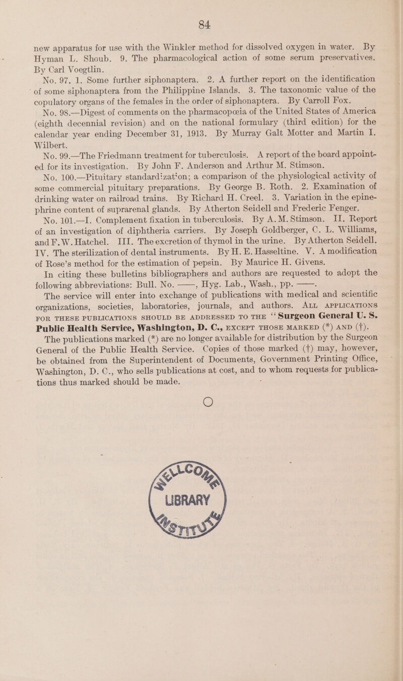 new apparatus for use with the Winkler method for dissolved oxygen in water. By Hyman L. Shoub. 9. The pharmacological action of some serum preservatives. By Carl Voegtlin. sv No. 97. 1. Some further siphonaptera. 2. A further report on the identification of some siphonaptera from the Philippine Islands. 3. The taxonomic value of the copulatory organs of the females in the order of siphonaptera. By Carroll Fox. No. 98.—Digest of comments on the pharmacopeeia of the United States of America (eighth decennial revision) and on the national formulary (third edition) for the calendar year ending December 31, 1918. By Murray Galt Motter and Martin I. Wilbert. No. 99.—The Friedmann treatment for tuberculosis. A report of the board appoint- ed for its investigation. By John F. Anderson and Arthur M. Stimson. No. 100.—Pituitary standardizat‘on; a comparison of the physiological activity of some commercial pituitary preparations. By George B. Roth. 2. Examination of drinking water on railroad trains. By Richard H. Creel. 3. Variation in the epine- phrine content of suprarenal glands. By Atherton Seidell and Frederic Fenger. No. 101.—I. Complement fixation in tuberculosis. By A.M.Stimson. II. Report of an investigation of diphtheria carriers. By Joseph Goldberger, C. L. Williams, and F.W.Hatchel. III. The excretion of thymol in the urine. By Atherton Seidell. TV. The sterilization of dental instruments. By H.E. Hasseltine. V. A modification of Rose’s method for the estimation of pepsin. By Maurice H. Givens. In citing these bulletins bibliographers and authors are requested to adopt the following abbreviations: Bull. No. , Hyg. Lab., Wash., pp. ; The service will enter into exchange of publications with medical and scientific organizations, societies, laboratories, journals, and authors. ALL APPLICATIONS FOR THESE PUBLICATIONS SHOULD BE ADDRESSED TO THE ‘‘ Surgeon General U. S. Public Health Service, Washington, D. C., EXCEPT THOSE MARKED (*) AND (f). The publications marked (*) are no longer available for distribution by the Surgeon General of the Public Health Service. Copies of those marked ({) may, however, be obtained from the Superintendent of Documents, Government Printing Office, Washington, D. ©., who sells publications at cost, and to whom requests for publica- tions thus marked should be made.