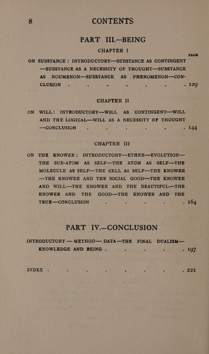 PART III.—BEING CHAPTER I ON ON ——SUBSTANCE AS A NECESSITY OF THOUGHT—SUBSTANCE AS NOUMENON-—SUBSTANCE AS PHENOMENON—CON- CLUSION ° ° e e e e « CHAPTER II WILL: INTRODUCTORY—WILL AS CONTINGENT—WILL AND THE LOGICAL—WILL AS A NECESSITY OF THOUGHT — CONCLUSION . ° . . ° ° CHAPTER III THE KNOWER: INTRODUCTORY—ETHER—EVOLUTION— THE SUB-ATOM AS SELF—THE ATOM AS SELF—THE MOLECULE AS SELF—THE CELL AS SELF-—THE KNOWER —THE KNOWER AND THE SOCIAL GOOD—THE KNOWER AND WILL—-THE KNOWER AND THE BEAUTIFUL—THE KNOWER AND THE GOOD--THE KNOWER AND THE TRUE—CONCLUSION : . : ‘ PART IV.—CONCLUSION KNOWLEDGE AND BEING . : : . ° PAGE 129 144 197