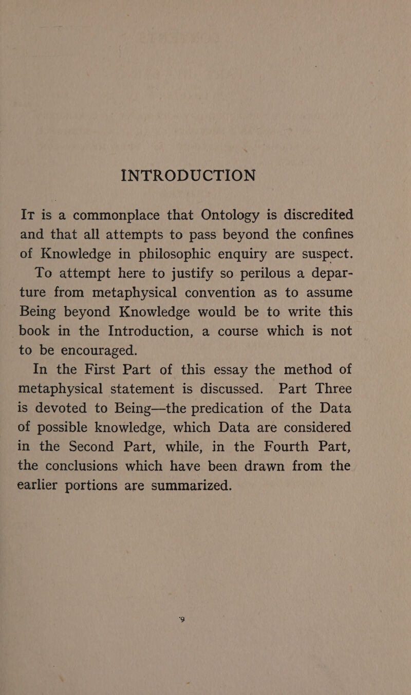 INTRODUCTION IT is a commonplace that Ontology is discredited and that all attempts to pass beyond the confines of Knowledge in philosophic enquiry are suspect. To attempt here to justify so perilous a depar- ture from metaphysical convention as to assume Being beyond Knowledge would be to write this book in the Introduction, a course which is not to be encouraged. In the First Part of this essay the method of metaphysical statement is discussed. Part Three is devoted to Being—the predication of the Data of possible knowledge, which Data are considered in the Second Part, while, in the Fourth Part, the conclusions which have been drawn from the earlier portions are summarized.