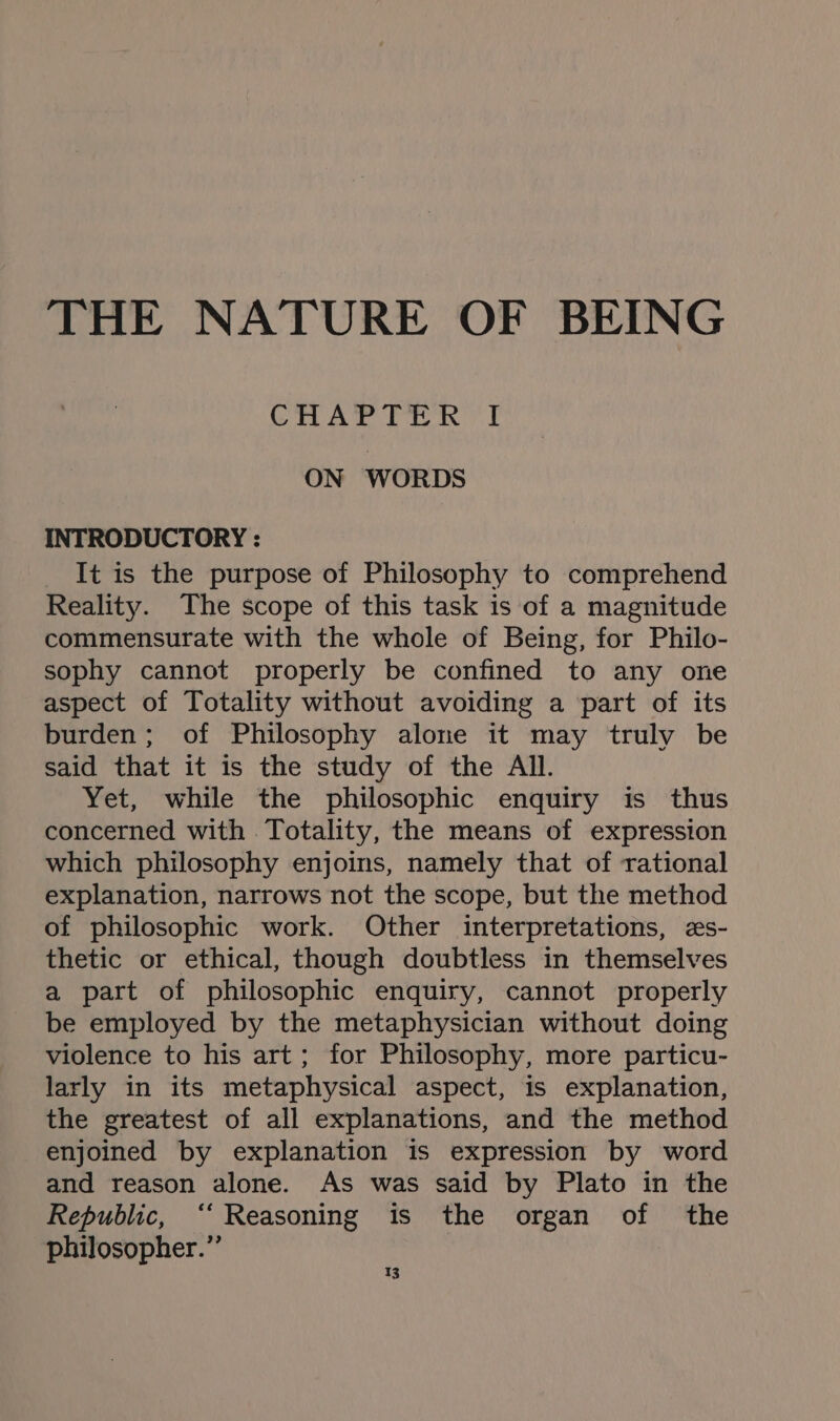 THE NATURE OF BEING CHAPTER I ON WORDS INTRODUCTORY : It is the purpose of Philosophy to comprehend Reality. The scope of this task is of a magnitude commensurate with the whole of Being, for Philo- sophy cannot properly be confined to any one aspect of Totality without avoiding a part of its burden; of Philosophy alone it may truly be said that it is the study of the All. Yet, while the philosophic enquiry is thus concerned with Totality, the means of expression which philosophy enjoins, namely that of rational explanation, narrows not the scope, but the method of philosophic work. Other interpretations, es- thetic or ethical, though doubtless in themselves a part of philosophic enquiry, cannot properly be employed by the metaphysician without doing violence to his art; for Philosophy, more particu- larly in its metaphysical aspect, is explanation, the greatest of all explanations, and the method enjoined by explanation is expression by word and reason alone. As was said by Plato in the Republic, ‘‘ Reasoning is the organ of the philosopher.” q3