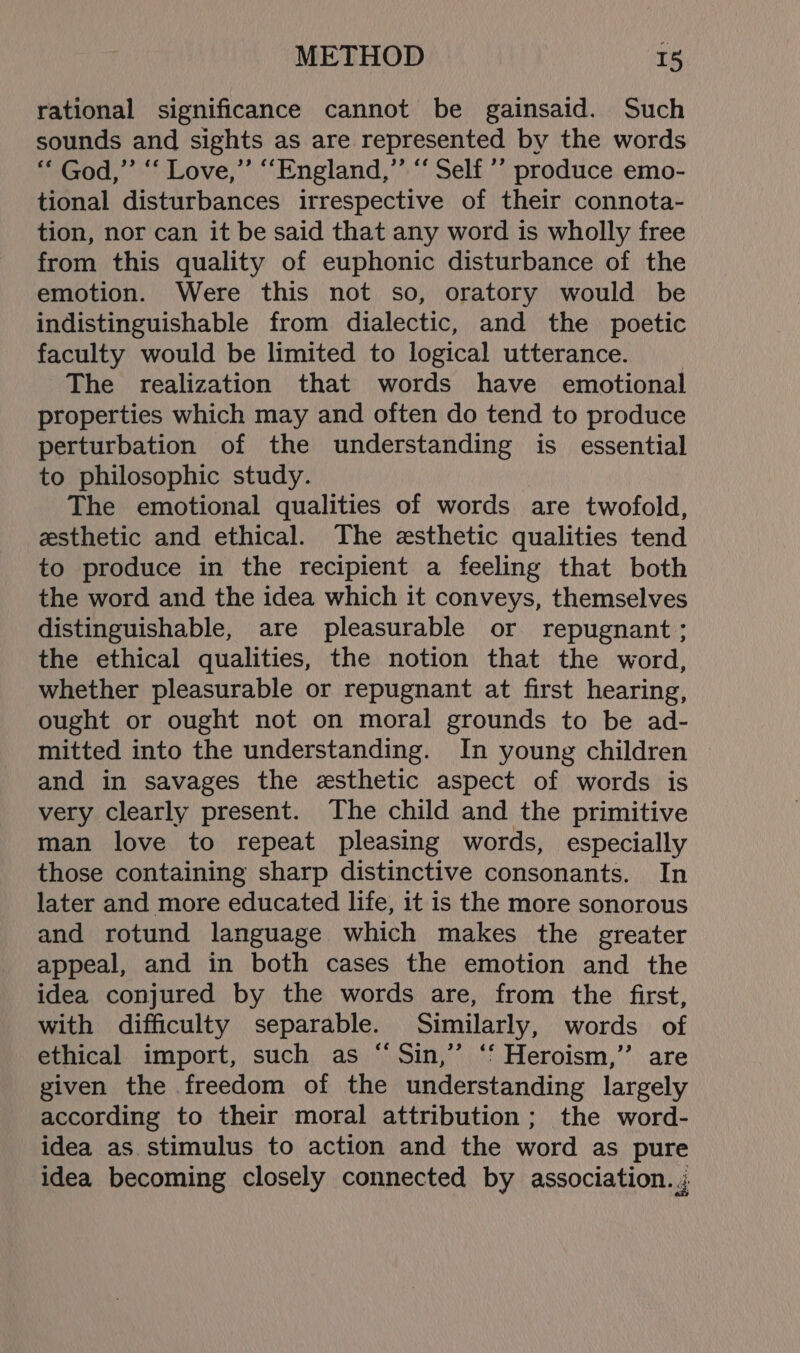 rational significance cannot be gainsaid. Such sounds and sights as are represented by the words ‘“‘ God,”’ “‘ Love,” “England,”’ “‘ Self ’’ produce emo- tional disturbances irrespective of their connota- tion, nor can it be said that any word is wholly free from this quality of euphonic disturbance of the emotion. Were this not so, oratory would be indistinguishable from dialectic, and the poetic faculty would be limited to logical utterance. _ The realization that words have emotional properties which may and often do tend to produce perturbation of the understanding is essential to philosophic study. The emotional qualities of words are twofold, esthetic and ethical. The esthetic qualities tend to produce in the recipient a feeling that both the word and the idea which it conveys, themselves distinguishable, are pleasurable or repugnant ; the ethical qualities, the notion that the word, whether pleasurable or repugnant at first hearing, ought or ought not on moral grounds to be ad- mitted into the understanding. In young children and in savages the esthetic aspect of werds is very clearly present. The child and the primitive man love to repeat pleasing words, especially those containing sharp distinctive consonants. In later and more educated life, it is the more sonorous and rotund language which makes the greater appeal, and in both cases the emotion and the idea conjured by the words are, from the first, with difficulty separable. Similarly, words of ethical import, such as “Sin,” ‘‘ Heroism,’ are given the freedom of the understanding largely according to their moral attribution; the word- idea as stimulus to action and the word as pure idea becoming closely connected by association. j