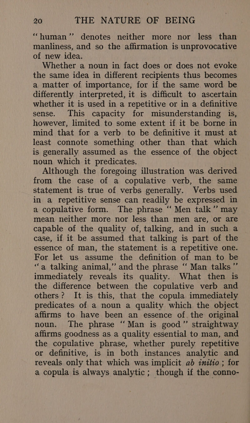 , “human” denotes neither more nor less than manliness, and so the affirmation is unprovocative of new idea. Whether a noun in fact does or does not evoke the same idea in different recipients thus becomes a matter of importance, for if the same word be differently interpreted, it is difficult to ascertain whether it is used in a repetitive or in a definitive sense. This capacity for misunderstanding is, however, limited to some extent if it be borne in mind that for a verb to be definitive it must at least connote something other than that which is generally assumed as the essence of the object noun which it predicates. Although the foregoing illustration was derived from the case of a copulative verb, the same statement is true of verbs generally. Verbs used in a repetitive sense can readily be expressed in a copulative form. The phrase ‘‘ Men talk’’ may mean neither more nor less than men are, or are capable of the quality of, talking, and in such a case, if it be assumed that talking is part of the essence of man, the statement is a repetitive one. For let us assume the definition of man to be ‘a talking animal,’ and the phrase ‘“‘ Man talks ”’ immediately reveals its quality. What then is the difference between the copulative verb and others? It is this, that the copula immediately predicates of a noun a quality which the object affirms to have been an essence of, the original noun. The phrase ‘‘ Man is good” straightway affirms goodness as a quality essential to man, and the copulative phrase, whether purely repetitive or definitive, is in both instances analytic and reveals only that which was implicit ab itmztro ; for a copula is always analytic; though if the conno-