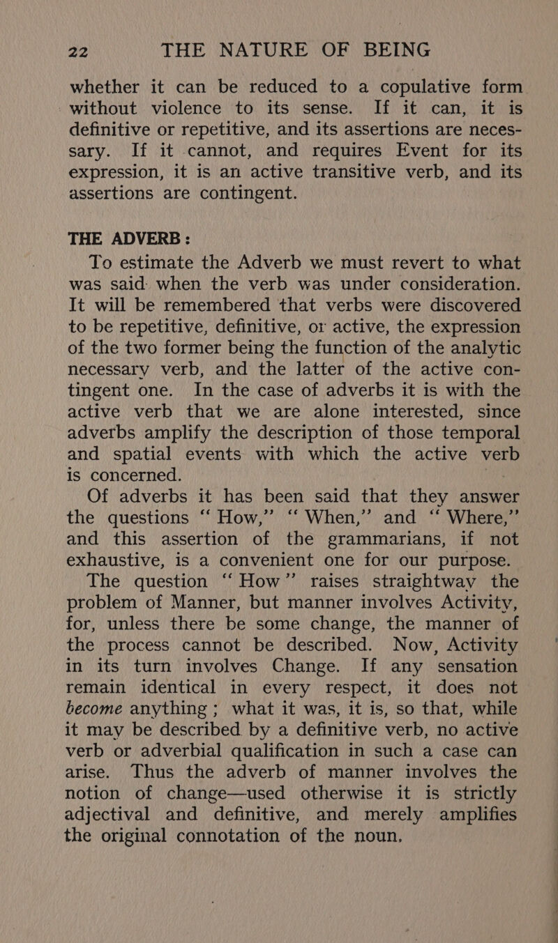 whether it can be reduced to a copulative form -without violence to its sense. If it can, it is definitive or repetitive, and its assertions are neces- sary. If it cannot, and requires Event for its expression, it is an active transitive verb, and its assertions are contingent. THE ADVERB : To estimate the Adverb we must revert to what was said when the verb was under consideration. It will be remembered that verbs were discovered to be repetitive, definitive, or active, the expression of the two former being the function of the analytic necessary verb, and the latter of the active con- tingent one. In the case of adverbs it is with the active verb that we are alone interested, since adverbs amplify the description of those temporal and spatial events with which the active verb is concerned. Of adverbs it has been said that they answer the questions ‘“‘ How,”’ “ When,’ and “ Where,”’ and this assertion of the grammarians, if not exhaustive, is a convenient one for our purpose. The question “‘How’”’ raises straightwav the problem of Manner, but manner involves Activity, for, unless there be some change, the manner of the process cannot be described. Now, Activity in its turn involves Change. If any sensation remain identical in every respect, it does not become anything ; what it was, it is, so that, while it may be described by a definitive verb, no active verb or adverbial qualification in such a case can arise. Thus the adverb of manner involves the notion of change—used otherwise it is strictly adjectival and definitive, and merely amplifies the original connotation of the noun,