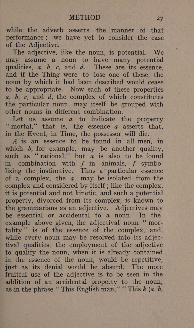 while the adverb asserts the manner of that performance; we have yet to consider the case of the Adjective. The adjective, like the noun, is potential. We ‘may assume a noun to have many potential qualities, a, b, c, and d. These are its essence, and if the Thing were to lose one of these, the noun by which it had been described would cease to be appropriate. Now each of these properties a, b, c, and d, the complex of which constitutes the particular noun, may itself be grouped with other nouns in different combination. Let us assume a to indicate the property “‘mortal,’’ that is, the essence a asserts that, in the Event, in Time, the possessor will die. A is an essence to be found in all men, in which 0, for example, may be another quality, such as “rational,’’ but a is also to be found in combination with f in animals, f symbo- lizing the. instinctive. Thus a’ particular essence of a complex, the a, may be isolated from the complex and considered by itself ; like the complex, it is potential and not kinetic, and such a potential property, divorced from its complex, is known to the grammarians as an adjective. Adjectives may be essential or accidental to a noun. In the example above given, the adjectival noun “ mor- tality ’’ is of the essence of the complex, and, while every noun may be resolved into its adjec- tival qualities, the employment of the adjective to qualify the noun, when it is already contained in the essence of the noun, would be repetitive, just as its denial would be absurd. The more fruitful use of the adjective is to be seen in the addition of an accidental property to the noun, as in the phrase ‘‘ This English man,” “‘ This R (a, b,