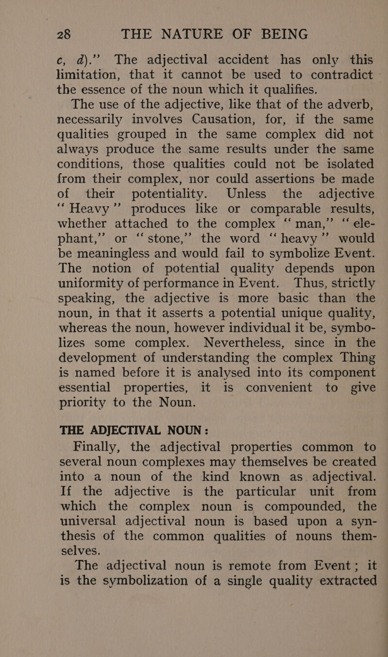 c, a).’” The adjectival accident has only this limitation, that it cannot be used to contradict — the essence of the noun which it qualifies. The use of the adjective, like that of the adverb, necessarily involves Causation, for, if the same qualities grouped in the same complex did not always produce the same results under the same conditions, those qualities could not be isolated from their complex, nor could assertions be made of their potentiality. Unless the adjective “Heavy ’’ produces like or comparable results, whether attached to the complex ‘man,’ “ ele- phant,”’ or “stone,” the word “ heavy ”’ would be meaningless and would fail to symbolize Event. The notion of potential quality depends upon uniformity of performance in Event. Thus, strictly speaking, the adjective is more basic than the noun, in that it asserts a potential unique quality, whereas the noun, however individual it be, symbo- lizes some complex. Nevertheless, since in the development of understanding the complex Thing is named before it is analysed into its component essential properties, it is convenient to give priority to the Noun. THE ADJECTIVAL NOUN : Finally, the adjectival properties common to several noun complexes may themselves be created into a noun of the kind known as adjectival. If the adjective is the particular unit from which the complex noun is compounded, the universal adjectival noun is based upon a syn- thesis of the common qualities of nouns them- selves. The adjectival noun is remote from Event; it is the symbolization of a single quality extracted