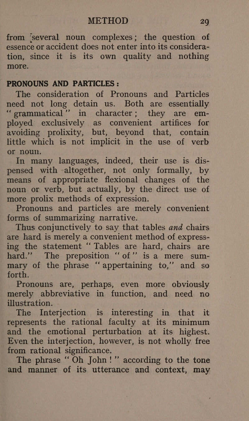 from ‘several noun complexes; the question of essence or accident does not enter into its considera- tion, since it is its own quality and nothing more. PRONOUNS AND PARTICLES : The consideration of Pronouns and Particles need not long detain us. Both are essentially ‘“erammatical’’ in character; they are em- ployed exclusively as convenient artifices for avoiding prolixity, but, beyond that, contain little which is not implicit in the use of verb or noun. | In many languages, indeed, their use is dis- pensed with altogether, not only formally, by means of appropriate flexional changes of the noun or verb, but actually, by the direct use of more prolix methods of expression. Pronouns and particles are merely convenient forms of summarizing narrative. Thus conjunctively to say that tables and chairs are hard is merely a convenient method of express- ing the statement “ Tables are hard, chairs are hard.”’ The preposition “‘of’’ is a mere sum- mary of the phrase “‘ appertaining to,’’ and so forth. Pronouns are, perhaps, even more obviously merely abbreviative in function, and need no illustration. The Interjection is interesting in that it represents the rational faculty at its minimum and the emotional perturbation at its highest. Even the interjection, however, is not wholly free from rational significance. The phrase “Oh John!” according to the tone and manner of its utterance and context, may