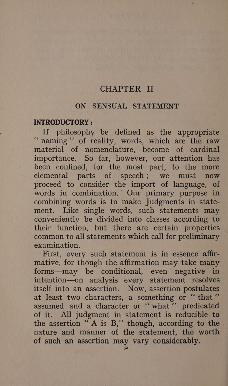 CHAPTER II ON SENSUAL STATEMENT INTRODUCTORY : If philosophy be defined as the appropriate “naming ”’ of reality, words, which are the raw material of nomenclature, become of cardinal importance. So far, however, our attention has been confined, for the most part, to the more elemental parts of speech; we must now proceed to consider the import of language, of words in combination. Our primary purpose in combining words is to make Judgments in state- ment. Like single words, such statements may conveniently be divided into classes according to their function, but there are certain properties common to all statements which call for preliminary examination. First, every such statement is in essence affir- mative, for though the affirmation may take many forms—may be conditional, even negative in intention—on analysis every statement resolves itself into an assertion. Now, assertion postulates at least two characters, a something or “ that” assumed and a character or “‘ what’ predicated of it. All judgment in statement is reducible to the assertion “A is B,” though, according to the nature and manner of the statement, the worth of such an assertion may vary considerably.