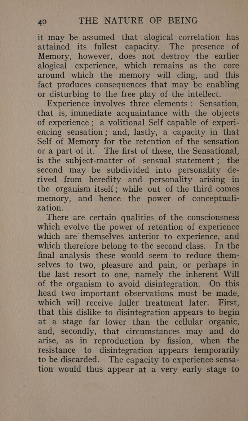 it may be assumed that alogical correlation has attained its fullest capacity. The presence of Memory, however, does not destroy the earlier alogical experience, which remains as the core around which the memory will cling, and this fact produces consequences that may be enabling or disturbing to the free play of the intellect. Experience involves three elements: Sensation, that is, immediate acquaintance with the objects of experience ; a volitional Self capable of experi- encing sensation; and, lastly, a capacity in that Self of Memory for the retention of the sensation or a part of it. The first of these, the Sensational, is the subject-matter of sensual statement; the second may be subdivided into personality de- rived from heredity and personality arising in the organism itself; while out of the third comes memory, and hence the power of conceptuali- zation. There are certain qualities of the consciousness which evolve the power of retention of experience which are themselves anterior to experience, and which therefore belong to the second class. In the final analysis these would seem to reduce them- selves to two, pleasure and pain, or perhaps in the last resort to one, namely the inherent Will of the organism to avoid disintegration. On this head two important observations must be made, which will receive fuller treatment later. First, that this dislike to disintegration appears to begin at a stage far lower than the cellular organic, and, secondly, that circumstances may and do arise, as in reproduction by fission, when the resistance to disintegration appears temporarily to be discarded. The capacity to experience sensa- tion would thus appear at a very early stage to