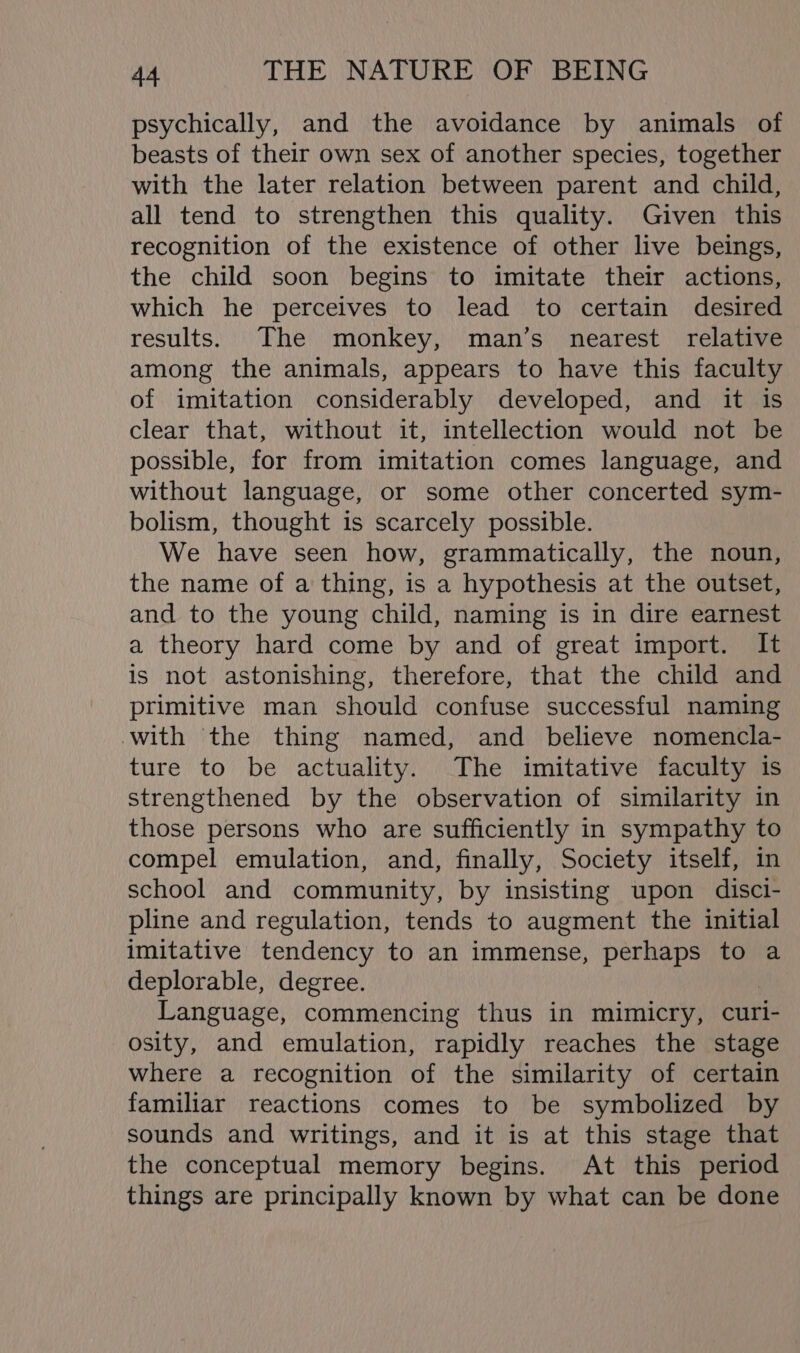 psychically, and the avoidance by animals of beasts of their own sex of another species, together with the later relation between parent and child, all tend to strengthen this quality. Given this recognition of the existence of other live beings, the child soon begins to imitate their actions, which he perceives to lead to certain desired results. The monkey, man’s nearest relative among the animals, appears to have this faculty of imitation considerably developed, and it is clear that, without it, intellection would not be possible, for from imitation comes language, and without language, or some other concerted sym- bolism, thought is scarcely possible. We have seen how, grammatically, the noun, the name of a thing, is a hypothesis at the outset, and to the young child, naming is in dire earnest a theory hard come by and of great import. It is not astonishing, therefore, that the child and primitive man should confuse successful naming with the thing named, and believe nomencla- ture to be actuality. The imitative faculty is strengthened by the observation of similarity in those persons who are sufficiently in sympathy to compel emulation, and, finally, Society itself, in school and community, by insisting upon disci- pline and regulation, tends to augment the initial imitative tendency to an immense, perhaps to a deplorable, degree. Language, commencing thus in mimicry, curi- osity, and emulation, rapidly reaches the stage where a recognition of the similarity of certain familiar reactions comes to be symbolized by sounds and writings, and it is at this stage that the conceptual memory begins. At this period things are principally known by what can be done