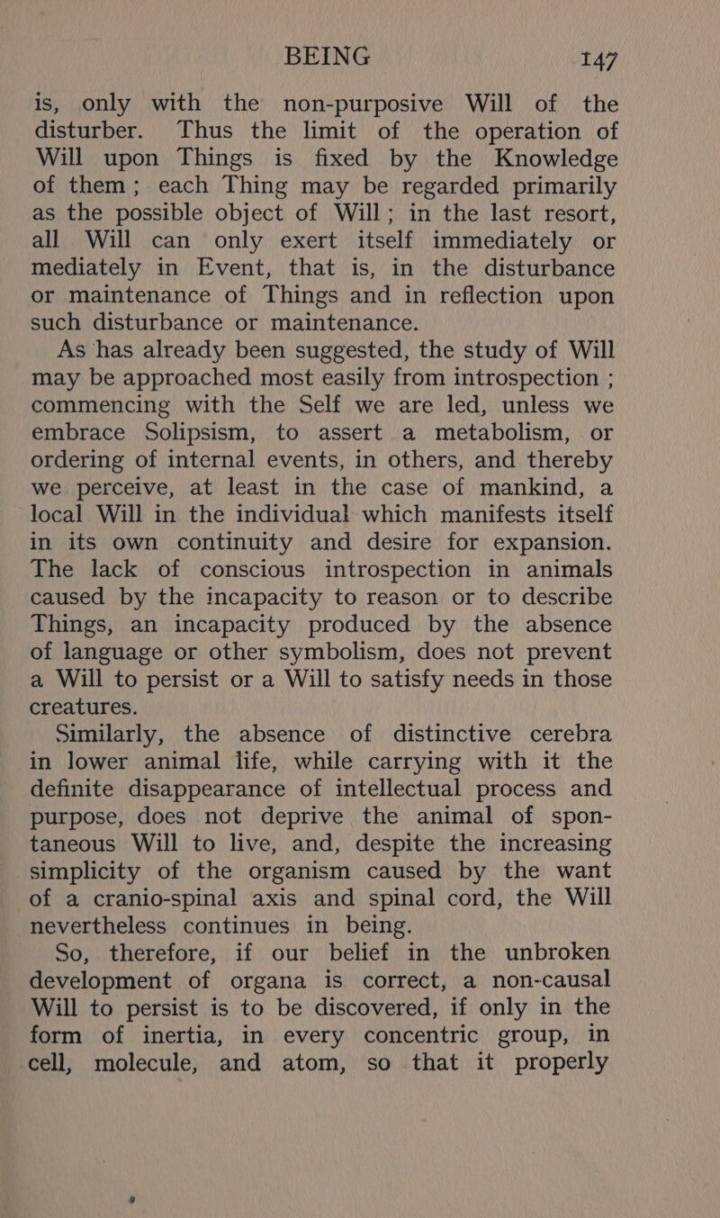 is, only with the non-purposive Will of the disturber. Thus the limit of the operation of Will upon Things is fixed by the Knowledge of them; each Thing may be regarded primarily as the possible object of Will; in the last resort, all Will can only exert itself immediately or mediately in Event, that is, in the disturbance or maintenance of Things and in reflection upon such disturbance or maintenance. As has already been suggested, the study of Will may be approached most easily from introspection ; commencing with the Self we are led, unless we embrace Solipsism, to assert a metabolism, or ordering of internal events, in others, and thereby we perceive, at least in the case of mankind, a local Will in the individual which manifests itself in its own continuity and desire for expansion. The lack of conscious introspection in animals caused by the incapacity to reason or to describe Things, an incapacity produced by the absence of language or other symbolism, does not prevent a Will to persist or a Will to satisfy needs in those creatures. Similarly, the absence of distinctive cerebra in lower animal tife, while carrying with it the definite disappearance of intellectual process and purpose, does not deprive the animal of spon- taneous Will to live, and, despite the increasing simplicity of the organism caused by the want of a cranio-spinal axis and spinal cord, the Will nevertheless continues in being. So, therefore, if our belief in the unbroken development of organa is correct, a non-causal Will to persist is to be discovered, if only in the form of inertia, in every concentric group, in cell, molecule, and atom, so that it properly