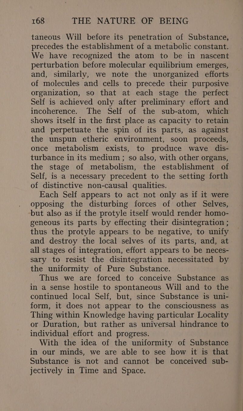 taneous Will before its penetration of Substance, precedes the establishment of a metabolic constant. We have recognized the atom to be in nascent perturbation before molecular equilibrium emerges, and, similarly, we note the unorganized efforts of molecules and cells to precede their purposive organization, so that at each stage the perfect Self is achieved only after preliminary effort and incoherence. The Self of the sub-atom, which shows itself in the first place as capacity to retain and perpetuate the spin of its parts, as against the unspun etheric environment, soon proceeds, once metabolism exists, to produce wave dis- turbance in its medium ; so also, with other organs, the stage of metabolism, the establishment of Self, is a necessary precedent to the setting forth of distinctive non-causal qualities. Fach Self appears to act not only as if it were opposing the disturbing forces of other Selves, but also as if the protyle itself would render homo- geneous its parts by effecting their disintegration ; thus the protyle appears to be negative, to unify and destroy the local selves of its parts, and, at all stages of integration, effort appears to be neces- sary to resist the disintegration necessitated by the uniformity of Pure Substance. Thus we are forced to conceive Substance as in a sense hostile to spontaneous Will and to the continued local Self, but, since Substance is uni- form, it does not appear to the consciousness as Thing within Knowledge having particular Locality or Duration, but rather as universal hindrance to individual effort and progress. With the idea of the uniformity of Substance in our minds, we are able to see how it is that Substance is not and cannot be conceived sub- jectively in Time and Space.