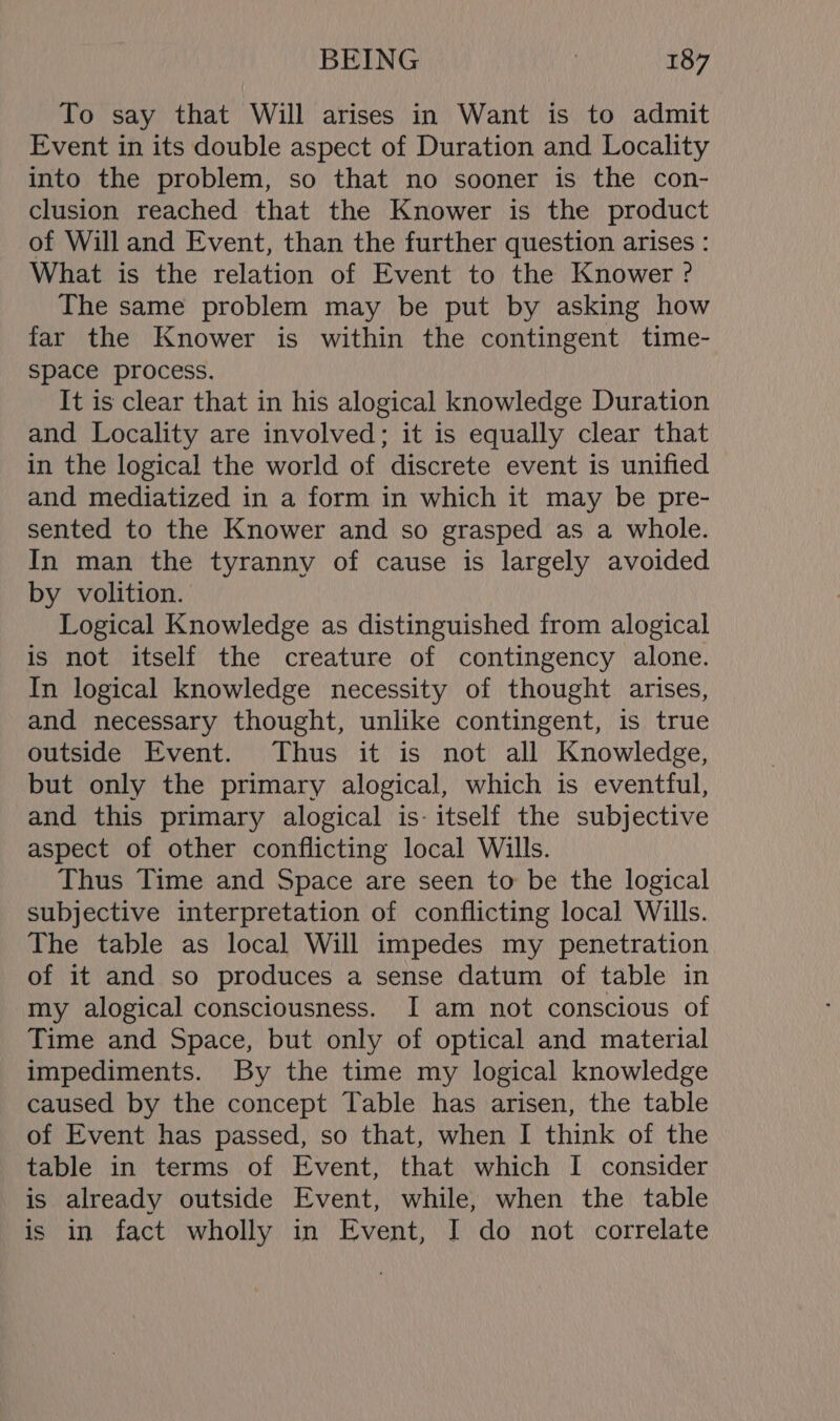 To say that Will arises in Want is to admit Event in its double aspect of Duration and Locality into the problem, so that no sooner is the con- clusion reached that the Knower is the product of Will and Event, than the further question arises : What is the relation of Event to the Knower ? The same problem may be put by asking how far the Knower is within the contingent time- space process. It is clear that in his alogical knowledge Duration and Locality are involved; it is equally clear that in the logical the world of discrete event is unified and mediatized in a form in which it may be pre- sented to the Knower and so grasped as a whole. In man the tyranny of cause is largely avoided by volition. Logical Knowledge as distinguished from alogical is not itself the creature of contingency alone. In logical knowledge necessity of thought arises, and necessary thought, unlike contingent, is true outside Event. Thus it is not all Knowledge, but only the primary alogical, which is eventful, and this primary alogical is- itself the subjective aspect of other conflicting local Wills. Thus Time and Space are seen to be the logical subjective interpretation of conflicting local Wills. The table as local Will impedes my penetration of it and so produces a sense datum of table in my alogical consciousness. I am not conscious of Time and Space, but only of optical and material impediments. By the time my logical knowledge caused by the concept Table has arisen, the table of Event has passed, so that, when I think of the table in terms of Event, that which I consider is already outside Event, while, when the table is in fact wholly in Event, I do not correlate