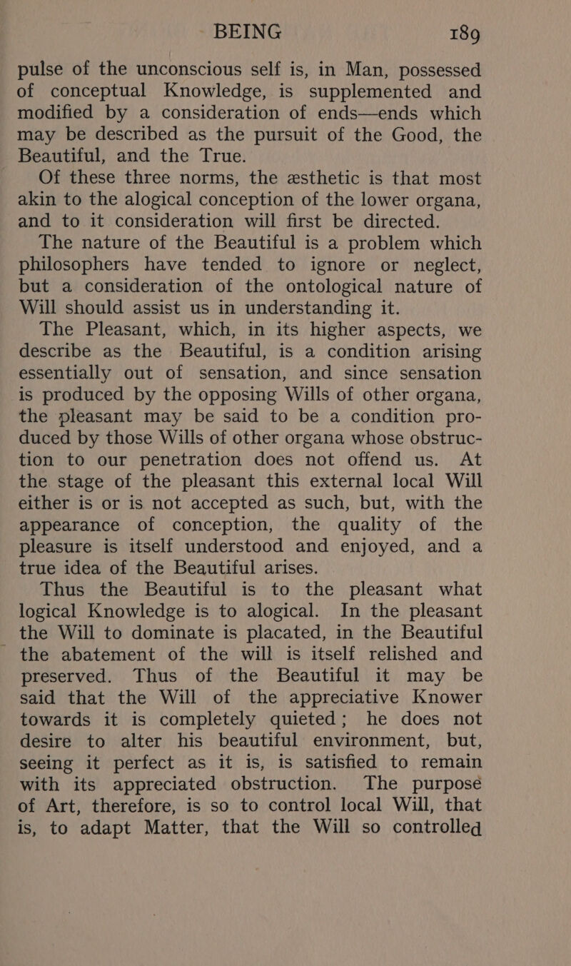 pulse of the unconscious self is, in Man, possessed of conceptual Knowledge, is supplemented and modified by a consideration of ends—ends which may be described as the pursuit of the Good, the Beautiful, and the True. Of these three norms, the esthetic is that most akin to the alogical conception of the lower organa, and to it consideration will first be directed. The nature of the Beautiful is a problem which philosophers have tended to ignore or neglect, but a consideration of the ontological nature of Will should assist us in understanding it. The Pleasant, which, in its higher aspects, we describe as the Beautiful, is a condition arising essentially out of sensation, and since sensation is produced by the opposing Wills of other organa, the pleasant may be said to be a condition pro- duced by those Wills of other organa whose obstruc- tion to our penetration does not offend us. At the. stage of the pleasant this external local Will either is or is not accepted as such, but, with the appearance of conception, the quality of the pleasure is itself understood and enjoyed, and a true idea of the Beautiful arises. Thus the Beautiful is to the pleasant what logical Knowledge is to alogical. In the pleasant the Will to dominate is placated, in the Beautiful the abatement of the will is itself relished and preserved. Thus of the Beautiful it may be said that the Will of the appreciative Knower towards it is completely quieted; he does not desire to alter his beautiful environment, but, seeing it perfect as it is, is satisfied to remain with its appreciated obstruction. The purpose of Art, therefore, is so to control local Will, that is, to adapt Matter, that the Will so controlleq