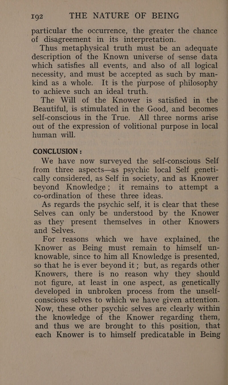 particular the occurrence, the greater the chance of disagreement in its interpretation. Thus metaphysical truth must be an adequate description of the Known universe of ‘sense data which satisfies all events, and also of all logical necessity, and must be accepted as such by man- kind as a whole. It is the purpose of philosophy to achieve such an ideal truth. The Will of the Knower is satisfied in the Beautiful, is stimulated in the Good, and becomes self-conscious in the True. All three norms arise out of the expression of volitional purpose in local human will. CONCLUSION : We have now surveyed the self-conscious Self from three aspects—as psychic local Self geneti- cally considered, as Self in society, and as Knower beyond Knowledge; it remains to attempt a co-ordination of these three ideas. As regards the psychic self, it is clear that these Selves can only be understood by the Knower as they present themselves in other Knowers and Selves. For reasons which we have explained, the Knower as Being must remain to himself un- knowable, since to him all Knowledge is presented, so that he is ever beyond it; but, as regards other Knowers, there is no reason why they should not figure, at least in one aspect, as genetically developed in unbroken process from the unself- conscious selves to which we have given attention. Now, these other psychic selves are clearly within the knowledge of the Knower regarding them, and thus we are brought to this position, that each Knower is to himself predicatable in Being