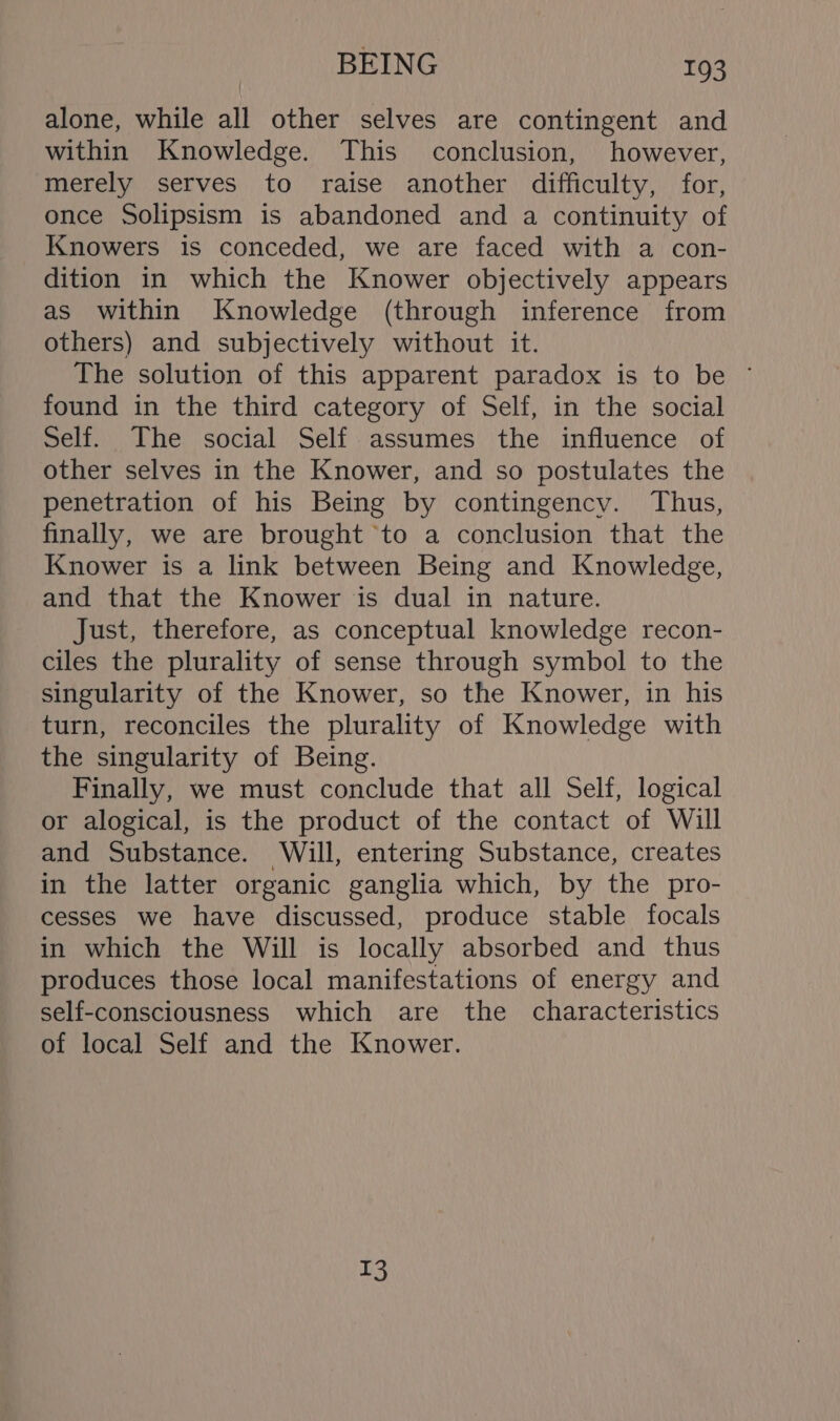 alone, while all other selves are contingent and within Knowledge. This conclusion, however, merely serves to raise another difficulty, for, once Solipsism is abandoned and a continuity of Knowers is conceded, we are faced with a con- dition in which the Knower objectively appears as within Knowledge (through inference from others) and subjectively without it. The solution of this apparent paradox is to be ~ found in the third category of Self, in the social Self. The social Self assumes the influence of other selves in the Knower, and so postulates the penetration of his Being by contingency. Thus, finally, we are brought to a conclusion that the Knower is a link between Being and Knowledge, and that the Knower is dual in nature. Just, therefore, as conceptual knowledge recon- ciles the plurality of sense through symbol to the singularity of the Knower, so the Knower, in his turn, reconciles the plurality of Knowledge with the singularity of Being. Finally, we must conclude that all Self, logical or alogical, is the product of the contact of Will and Substance. Will, entering Substance, creates in the latter organic ganglia which, by the pro- cesses we have discussed, produce stable focals in which the Will is locally absorbed and thus produces those local manifestations of energy and self-consciousness which are the characteristics of local Self and the Knower. 13