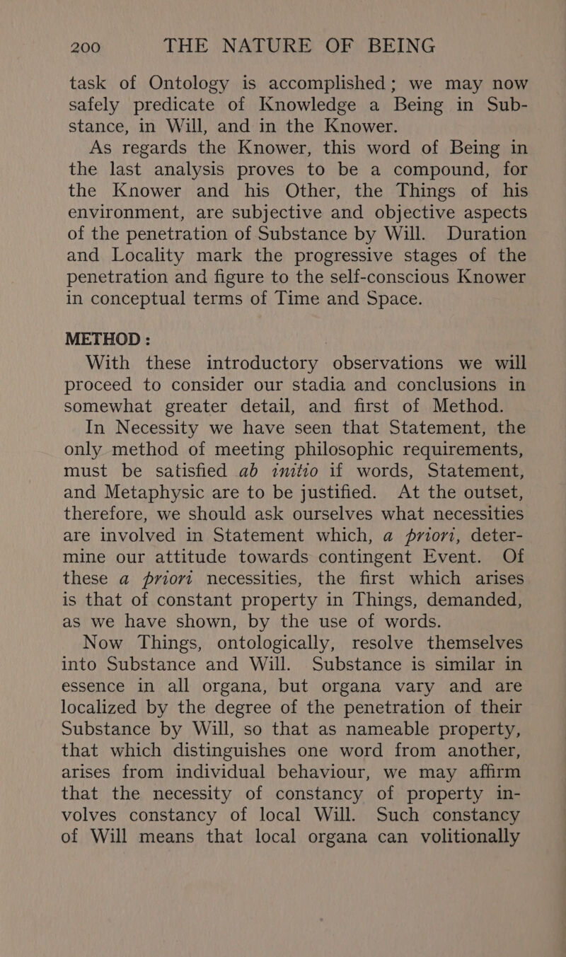 task of Ontology is accomplished; we may now safely predicate of Knowledge a Being in Sub- stance, in Will, and in the Knower. As regards the Knower, this word of Being in the last analysis proves to be a compound, for the Knower and his Other, the Things of his environment, are subjective and objective aspects of the penetration of Substance by Will. Duration and Locality mark the progressive stages of the penetration and figure to the self-conscious Knower in conceptual terms of Time and Space. METHOD : | With these introductory observations we will proceed to consider our stadia and conclusions in somewhat greater detail, and first of Method. In Necessity we have seen that Statement, the only method of meeting philosophic requirements, must be satisfied ab snitio if words, Statement, and Metaphysic are to be justified. At the outset, therefore, we should ask ourselves what necessities are involved in Statement which, a priorz, deter- mine our attitude towards contingent Event. Of these a priori necessities, the first which arises is that of constant property in Things, demanded, as we have shown, by the use of words. Now Things, ontologically, resolve themselves into Substance and Will. Substance is similar in essence in all organa, but organa vary and are localized by the degree of the penetration of their Substance by Will, so that as nameable property, that which distinguishes one word from another, arises from individual behaviour, we may affirm that the necessity of constancy of property in- volves constancy of local Will. Such constancy of Will means that local organa can volitionally