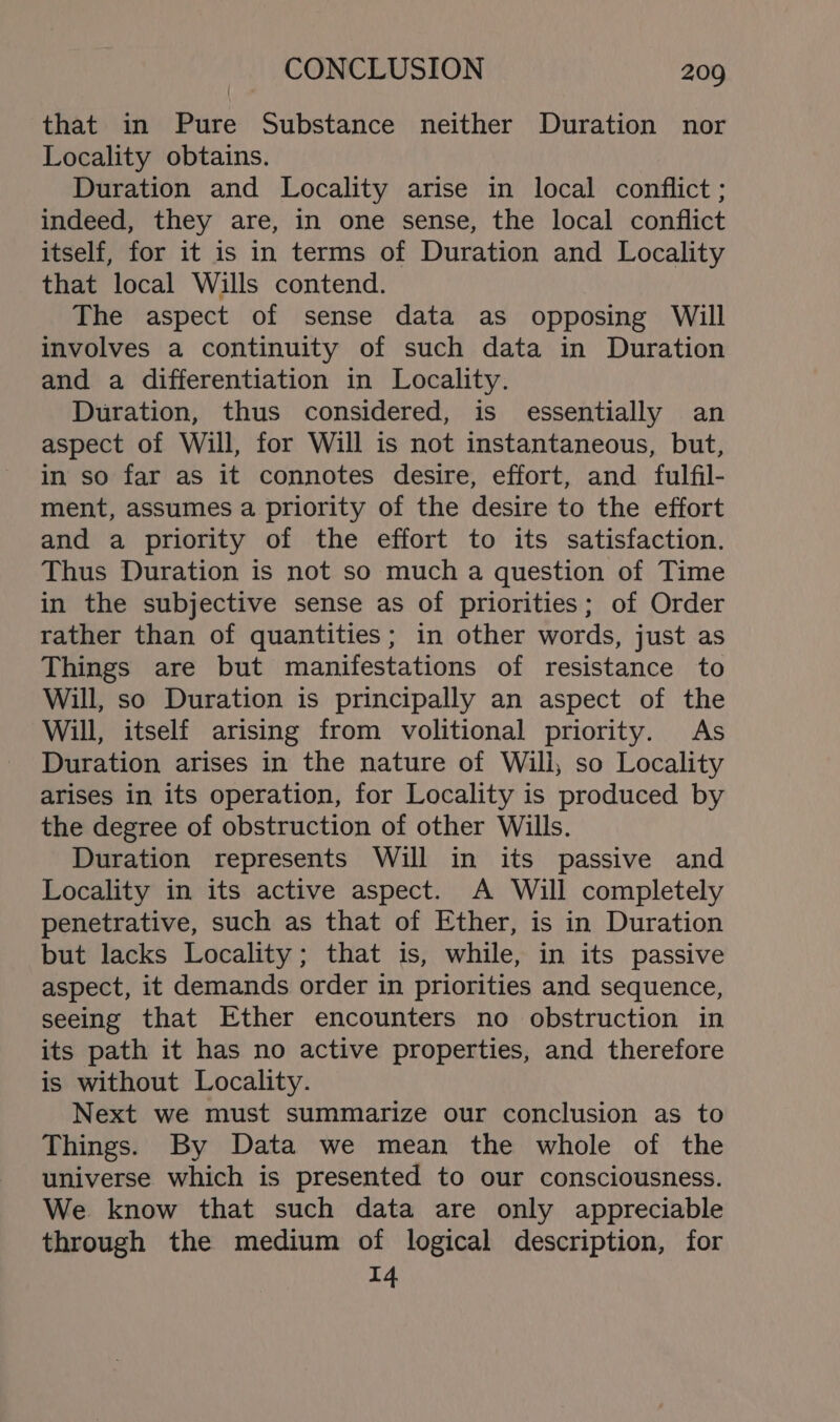 that in Pure Substance neither Duration nor Locality obtains. Duration and Locality arise in local conflict ; indeed, they are, in one sense, the local conflict itself, for it is in terms of Duration and Locality that local Wills contend. The aspect of sense data as opposing Will involves a continuity of such data in Duration and a differentiation in Locality. Duration, thus considered, is essentially an aspect of Will, for Will is not instantaneous, but, in so far as it connotes desire, effort, and fulfil- ment, assumes a priority of the desire to the effort and a priority of the effort to its satisfaction. Thus Duration is not so much a question of Time in the subjective sense as of priorities; of Order rather than of quantities; in other words, just as Things are but manifestations of resistance to Will, so Duration is principally an aspect of the Will, itself arising from volitional priority. As Duration arises in the nature of Willi, so Locality arises in its operation, for Locality is produced by the degree of obstruction of other Wills. Duration represents Will in its passive and Locality in its active aspect. A Will completely penetrative, such as that of Ether, is in Duration but lacks Locality; that is, while, in its passive aspect, it demands order in priorities and sequence, seeing that Ether encounters no obstruction in its path it has no active properties, and therefore is without Locality. Next we must summarize our conclusion as to Things. By Data we mean the whole of the universe which is presented to our consciousness. We know that such data are only appreciable through the medium of logical description, for 14