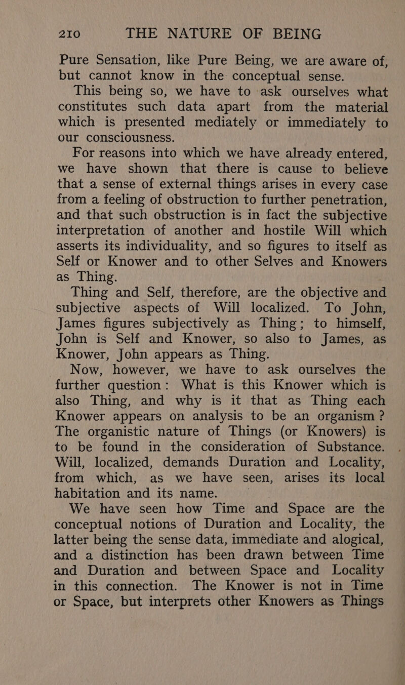 Pure Sensation, like Pure Being, we are aware of, but cannot know in the conceptual sense. This being so, we have to ask ourselves what constitutes such data apart from the material which is presented mediately or immediately to our consciousness. For reasons into which we have already entered, we have shown that there is cause to believe that a sense of external things arises in every case from a feeling of obstruction to further penetration, and that such obstruction is in fact the subjective interpretation of another and hostile Will which asserts its individuality, and so figures to itself as Self or Knower and to other Selves and Knowers as Thing. Thing and Self, therefore, are the objective and subjective aspects of Will localized. To John, James figures subjectively as Thing; to himself, John is Self and Knower, so also to James, as Knower, John appears as Thing. Now, however, we have to ask ourselves the further question: What is this Knower which is also Thing, and why is it that as Thing each Knower appears on analysis to be an organism ? The organistic nature of Things (or Knowers) is to be found in the consideration of Substance. Will, localized, demands Duration and Locality, from which, as we have seen, arises its local habitation and its name. We have seen how Time and Space are ‘the conceptual notions of Duration and Locality, the latter being the sense data, immediate and alogical, and a distinction has been drawn between Time and Duration and between Space and Locality in this connection. The Knower is not in Time or Space, but interprets other Knowers as Things