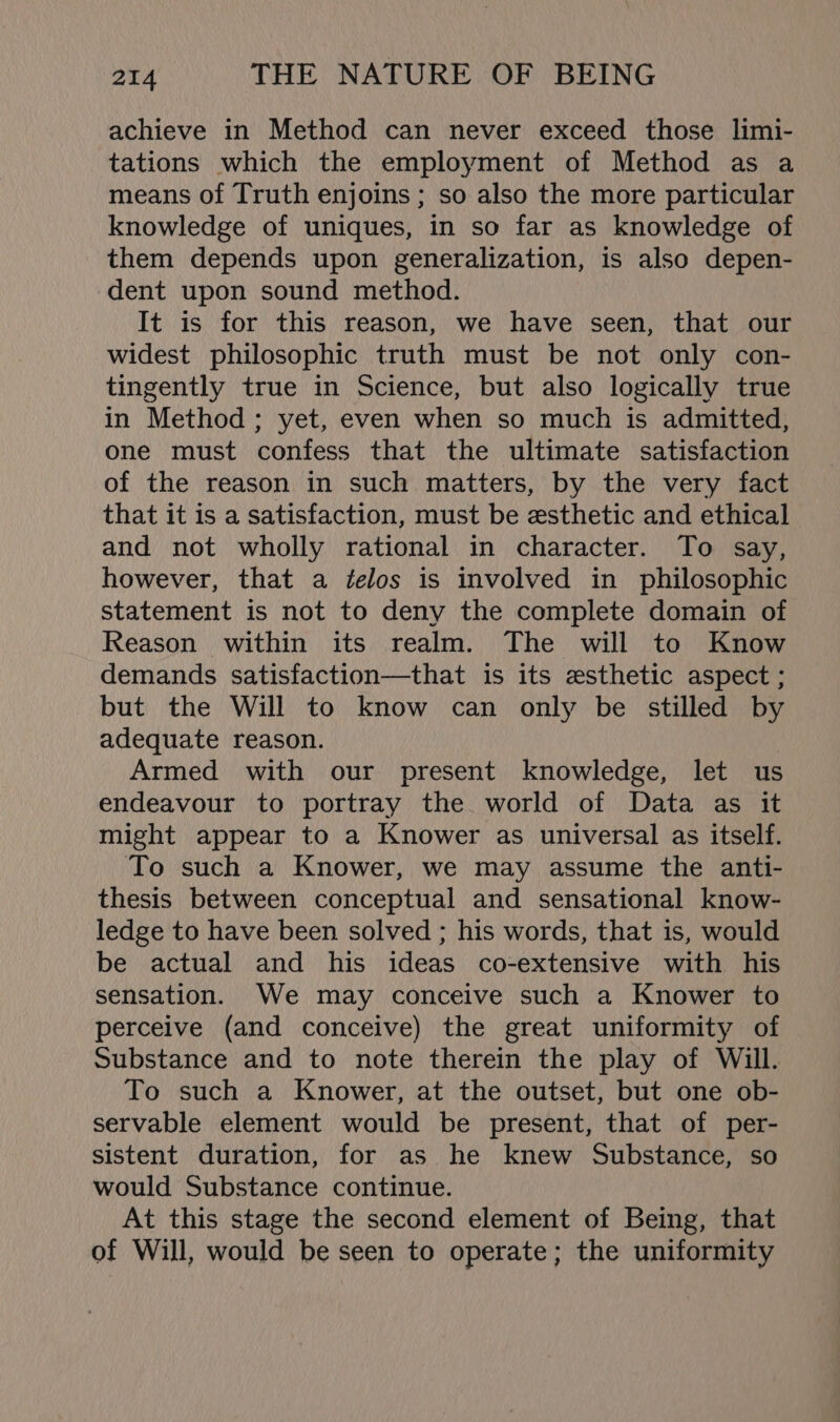 achieve in Method can never exceed those limi- tations which the employment of Method as a means of Truth enjoins ; so also the more particular knowledge of uniques, in so far as knowledge of them depends upon generalization, is also depen- dent upon sound method. It is for this reason, we have seen, that our widest philosophic truth must be not only con- tingently true in Science, but also logically true in Method ; yet, even when so much is admitted, one must confess that the ultimate satisfaction of the reason in such matters, by the very fact that it is a satisfaction, must be esthetic and ethical and not wholly rational in character. To say, however, that a ¢elos is involved in philosophic statement is not to deny the complete domain of Reason within its realm. The will to Know demands satisfaction—that is its esthetic aspect ; but the Will to know can only be stilled by adequate reason. Armed with our present knowledge, let us endeavour to portray the world of Data as it might appear to a Knower as universal as itself. To such a Knower, we may assume the anti- thesis between conceptual and sensational know- ledge to have been solved ; his words, that is, would be actual and his ideas co-extensive with his sensation. We may conceive such a Knower to perceive (and conceive) the great uniformity of Substance and to note therein the play of Will. To such a Knower, at the outset, but one ob- servable element would be present, that of per- sistent duration, for as he knew Substance, so would Substance continue. At this stage the second element of Being, that of Will, would be seen to operate; the uniformity