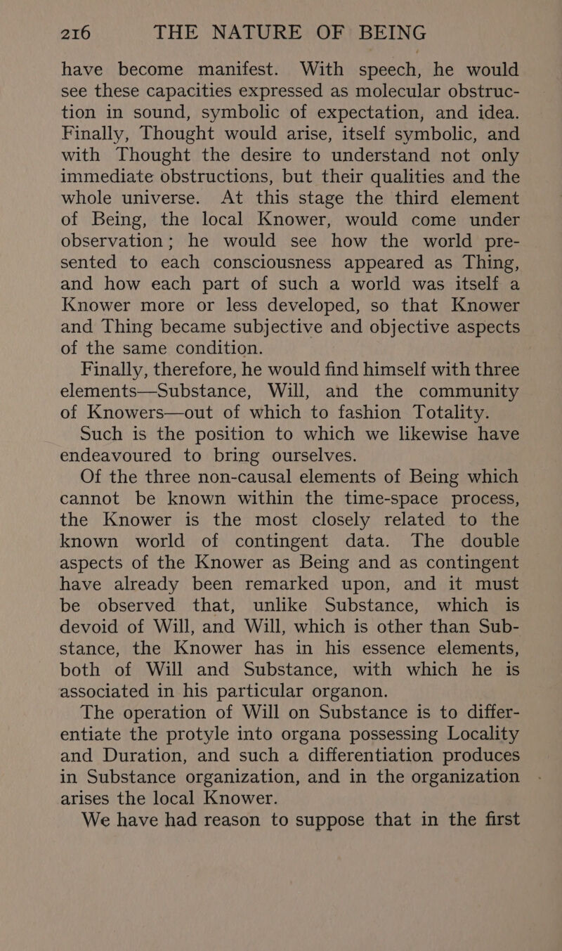 have become manifest. With speech, he would see these capacities expressed as molecular obstruc- tion in sound, symbolic of expectation, and idea. Finally, Thought would arise, itself symbolic, and with Thought the desire to understand not only immediate obstructions, but their qualities and the whole universe. At this stage the third element of Being, the local Knower, would come under observation; he would see how the world pre- sented to each consciousness appeared as Thing, and how each part of such a world was itself a Knower more or less developed, so that Knower and Thing became subjective and objective aspects of the same condition. Finally, therefore, he would find himself with three elements—Substance, Will, and the community of Knowers—out of which to fashion Totality. Such is the position to which we likewise have endeavoured to bring ourselves. Of the three non-causal elements of Being which cannot be known within the time-space process, the Knower is the most closely related to the known world of contingent data. The double aspects of the Knower as Being and as contingent have already been remarked upon, and it must be observed that, unlike Substance, which is devoid of Will, and Will, which is other than Sub- stance, the Knower has in his essence elements, both of Will and Substance, with which he is associated in his particular organon. The operation of Will on Substance is to differ- entiate the protyle into organa possessing Locality and Duration, and such a differentiation produces in Substance organization, and in the organization arises the local Knower. We have had reason to suppose that in the first