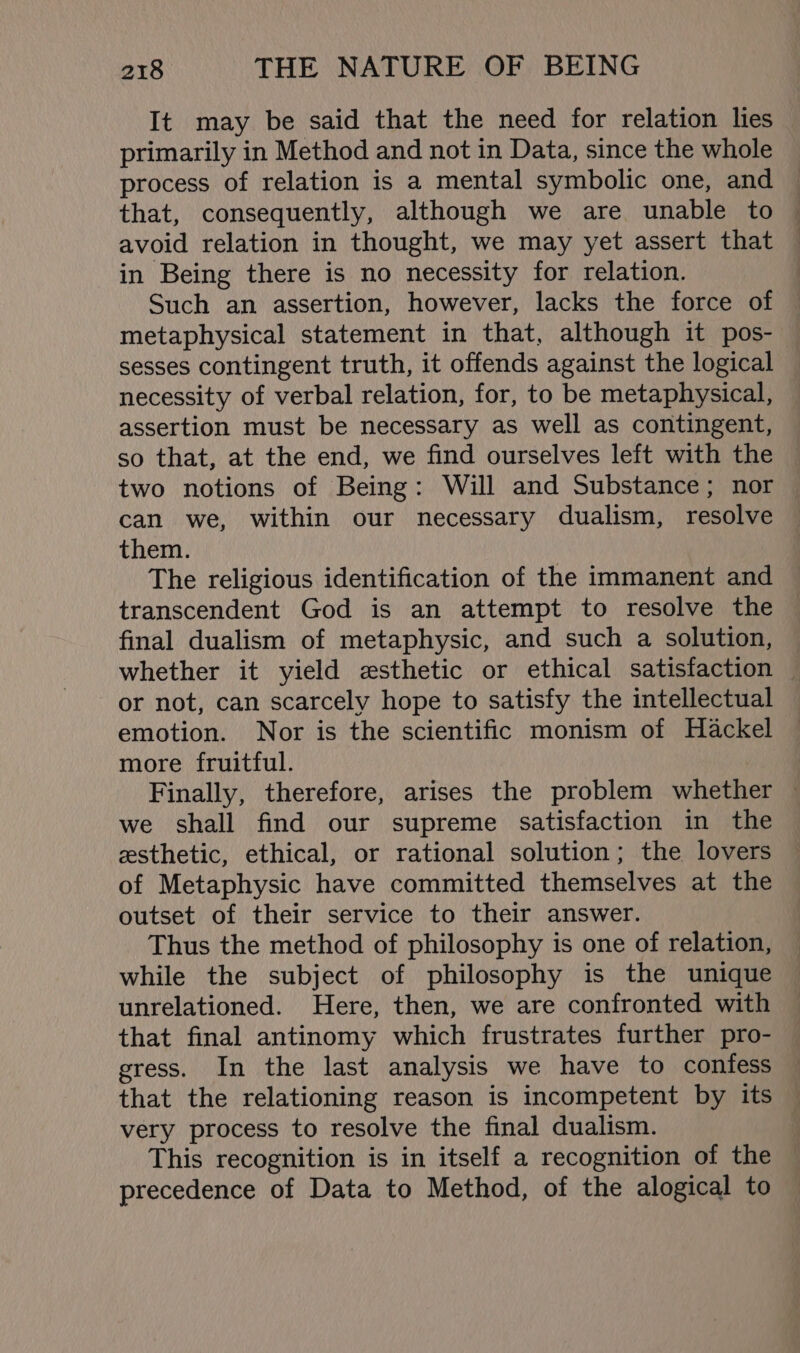 It may be said that the need for relation lies primarily in Method and not in Data, since the whole process of relation is a mental symbolic one, and that, consequently, although we are unable to avoid relation in thought, we may yet assert that in Being there is no necessity for relation. Such an assertion, however, lacks the force of metaphysical statement in that, although it pos- sesses contingent truth, it offends against the logical necessity of verbal relation, for, to be metaphysical, assertion must be necessary as well as contingent, so that, at the end, we find ourselves left with the two notions of Being: Will and Substance; nor can we, within our necessary dualism, resolve them. The religious identification of the immanent and transcendent God is an attempt to resolve the final dualism of metaphysic, and such a solution, whether it yield esthetic or ethical satisfaction — or not, can scarcely hope to satisfy the intellectual emotion. Nor is the scientific monism of Hackel more fruitful. Finally, therefore, arises the problem whether — we shall find our supreme satisfaction in the esthetic, ethical, or rational solution; the lovers of Metaphysic have committed themselves at the outset of their service to their answer. Thus the method of philosophy is one of relation, while the subject of philosophy is the unique unrelationed. Here, then, we are confronted with that final antinomy which frustrates further pro- egress. In the last analysis we have to confess that the relationing reason is incompetent by its very process to resolve the final dualism. This recognition is in itself a recognition of the precedence of Data to Method, of the alogical to