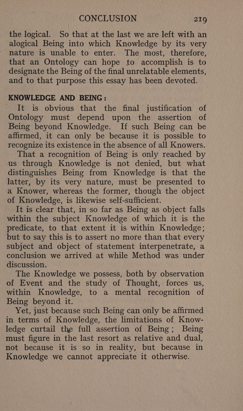 the logical. So that at the last we are left with an alogical Being into which Knowledge by its very nature is unable to enter. The most, therefore, that an Ontology can hope to accomplish is to designate the Being of the final unrelatable elements, and to that purpose this essay has been devoted. KNOWLEDGE AND BEING: It is obvious that the final justification of Ontology must depend upon the assertion of Being beyond Knowledge. If such Being can be affirmed, it can only be because it is possible to recognize its existence in the absence of all Knowers. That a recognition of Being is only reached by us through Knowledge is not denied, but what distinguishes Being from Knowledge is that the latter, by its very nature, must be presented to a Knower, whereas the former, though the object of Knowledge, is likewise self-sufficient. It is clear that, in so far as Being as object falls within the subject Knowledge of which it is the predicate, to that extent it is within Knowledge; but to say this is to assert no more than that every subject and object of statement interpenetrate, a conclusion we arrived at while Method was under discussion. The Knowledge we possess, both by observation of Event and the study of Thought, forces us, within Knowledge, to a mental recognition of Being beyond it. Yet, just because such Being can only be affirmed in terms of Knowledge, the limitations of Know- ledge curtail the full assertion of Being; Being must figure in the last resort as relative and dual, not because it is so in reality, but because in Knowledge we cannot appreciate it otherwise.