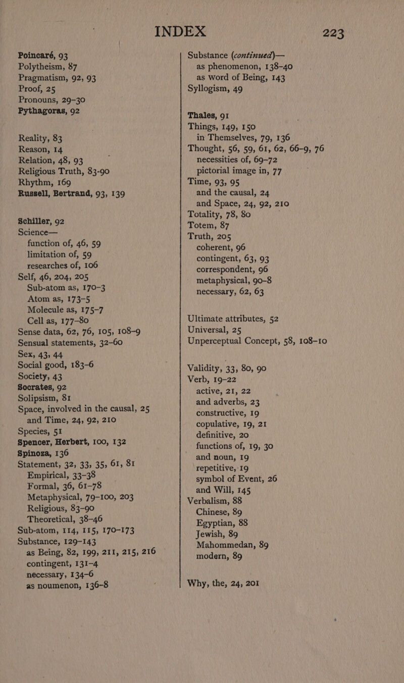 Polytheism, 87 Pragmatism, 92, 93 Proof, 25 Pronouns, 29-30 Pythagoras, 92 Reality, 83 Reason, 14 Relation, 48, 93 Religious Truth, 83-90 Rhythm, 169 Russell, Bertrand, 93, 139 Schiller, 92 Science— function of, 46, 59 limitation of, 59 researches of, 106 Self, 46, 204, 205 Sub-atom as, 170-3 Atom as, 173-5 Molecule as, 175-7 Cell as, 177-80 Sense data, 62, 76, 105, 108-9 Sensual statements, 32-60 Sex, 43, 44 Social good, 183-6 Society, 43 Socrates, 92 Solipsism, 31 Space, involved in the causal, 25 and Time, 24, 92, 210 Species, 51 Spencer, Herbert, 100, 132 Spinoza, 136 Statement, 32, 33, 35, 61, 81 Empirical, 33-38 Formal, 36, 61-78 Metaphysical, 79-100, 203 Religious, 83-90 Theoretical, 38-46 Sub-atom, 114, 115, 170-173 Substance, 129-143 as Being, $2, 199, 211, 215, 216 contingent, 131-4 necessary, 134-6 as noumenon, 136-8 as phenomenon, 138-40 as word of Being, 143 Syllogism, 49 Thales, 91 Things, 149, 150 in Themselves, 79, 136 Thought, 56, 59, 61, 62, 66-9, 76 necessities of, 69-72 pictorial image in, 77 Time, 93, 95 and the causal, 24 and Space, 24, 92, 210 Totality, 78, 80 Totem, 87 Truth, 205 coherent, 96 contingent, 63, 93 correspondent, 96 metaphysical, 90-8 necessary, 62, 63 Ultimate attributes, 52 Universal, 25 Unperceptual Concept, 58, 108-10 Validity, 33, 80, 90 Verb, 19-22 active, 21, 22 and adverbs, 23 constructive, 19 copulative, 19, 21 definitive, 20 functions of, 19, 30 and noun, 19 repetitive, 19 symbol of Event, 26 and Will, 145 Verbalism, 88 Chinese, 89 Egyptian, 88 Jewish, 89 Mahommedan, 89 modern, 89 Why, the, 24, 207