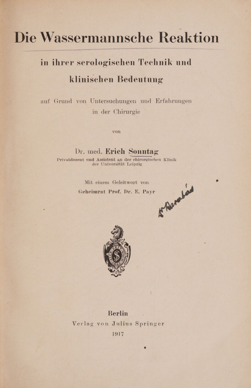 Die Wassermannsche Reaktion in ihrer serologischen Technik und klinischen Bedeutung auf Grund von Untersuchungen und Erfahrungen in der Chirurgie von Dr. med. Erich Sonntag Privatdozent und Assistent an der chirurgischen Klinik der Universität Leipzig Mit einem Geleitwort von (keheimrat Prof. Dr. R. Payr Verlag von Julius Springer 1917