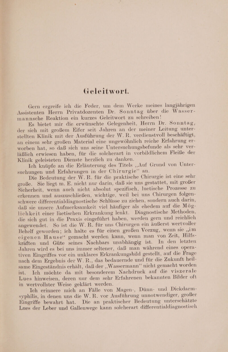 (seleitwort. Gern ergreife ich die Feder, um dem Werke meines langjährigen Assistenten Herrn Privatdozenten Dr. Sonntag über die Wasser- mannsche Reaktion ein kurzes Geleitwort zu schreiben‘! Es bietet mir die erwünschte Gelegenheit, Herrn Dr. Sonntag, der sich mit großem Eifer seit Jahren an der meiner Leitung unter- stellten Klinik mit der Ausführung der W.R. verdienstvoll beschäftigt, an einem sehr großen Material eine ungewöhnlich reiche Erfahrung er- worben hat, so daß sich uns seine Untersuchungsbefunde als sehr ver- läßlich erwiesen haben, für die solcherart in vorbildlichem Fleiße der Klinik geleisteten Dienste herzlich zu danken. Ich knüpfe an die Erläuterung des Titels „Auf Grund von Unter- suchungen und Erfahrungen in der Chirurgie” an. Die Bedeutung der W.R. für die praktische Chirurgie ist eine sehr oroße. Sie liegt m. E. nicht nur darin, daß sie uns gestattet, mit großer Sicherheit, wenn auch nicht absolut spezifisch, luetische Prozesse zu erkennen und auszuschließen, wichtige, weil bei uns Chirurgen folgen- schwere differentialdiaenostische Schlüsse zu ziehen, sondern auch darin, daß sie unsere Aufmerksamkeit viel häufiger als ehedem auf die Mög- lichkeit einer luetischen Erkrankung lenkt. Diagnostische Methoden, die sich gut in die Praxis eingeführt haben, werden gern und reichlich angewendet. So ist die W.R. für uns Chirurgen ein äußerst wertvoller Behelf geworden; ich halte es für einen großen Vorzug, wenn sie „im eigenen Hause‘ gemacht werden kann, wenn man von Zeit, Hilfs- kräften und Güte seines Nachbars unabhängig ist. In den letzten Jahren wird es bei uns immer seltener, daß man während eines opera- tiven Eingriffes vor ein unklares Erkrankungsbild gestellt, auf die Frage nach dem Ergebnis der W. R., das bedauernde und für die Zukunft heil- same Eingeständnis erhält, daß der „Wassermann“ nicht gemacht worden ist. Ich möchte da mit besonderem Nachdruck auf die viszerale Lues hinweisen, deren nur dem sehr Erfahrenen bekannten Bilder oft in wertvollster Weise geklärt werden. | Ich erinnere mich an Fälle von Magen-, Dünn- und Diekdarm- syphilis, in denen uns die W.R. vor Ausführung unnotwendiger, großer Eingriffe bewahrt hat. Die an praktischer Bedeutung unterschätzte Lues der Leber und Gallenwege kann solcherart differentialdiagnostisch.