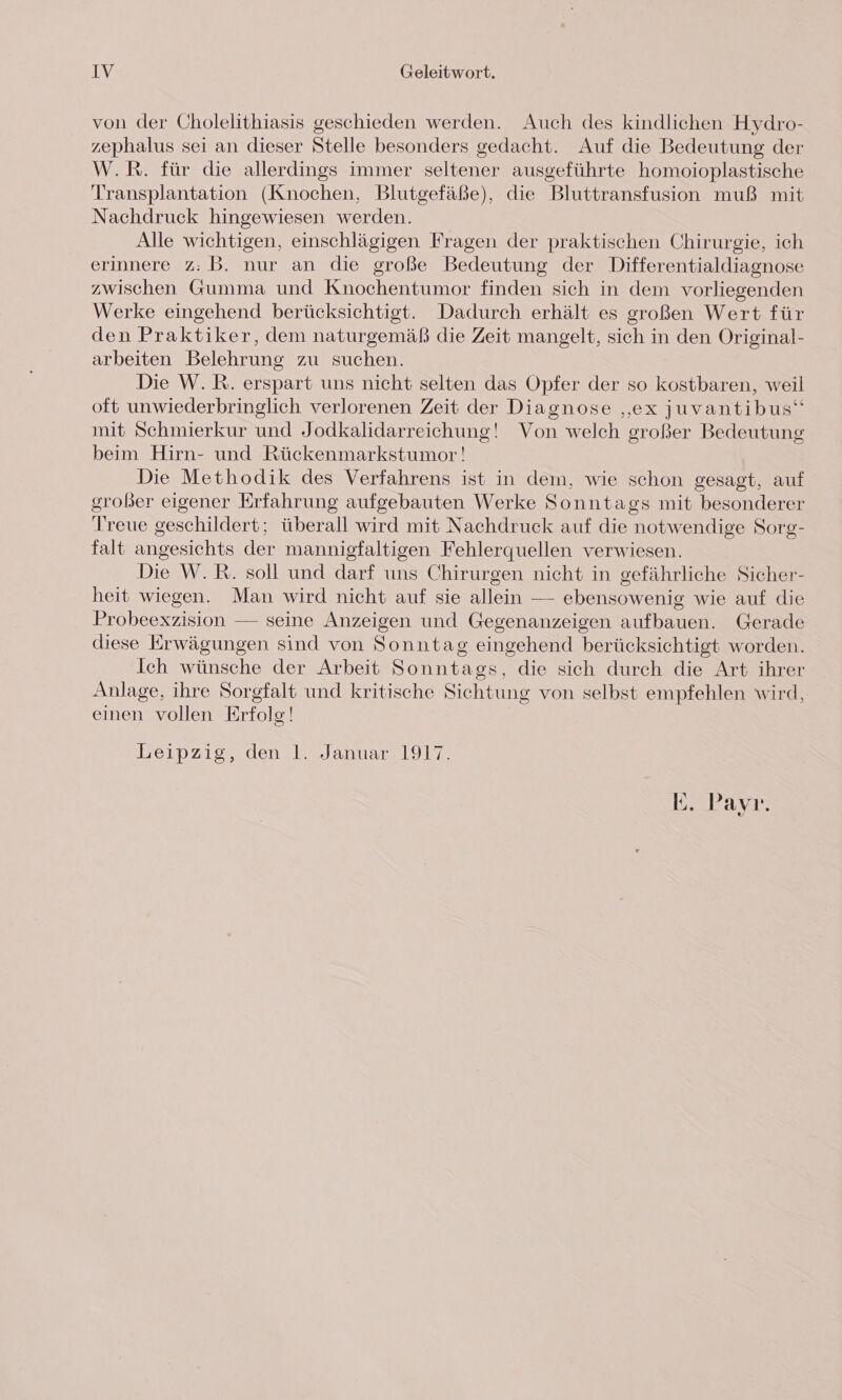 von der Cholelithiasis geschieden werden. Auch des kindlichen Hydro- zephalus sei an dieser Stelle besonders gedacht. Auf die Bedeutung der W.R. für die allerdings immer seltener ausgeführte homoioplastische Transplantation (Knochen, Blutgefäße), die Bluttransfusion muß mit Nachdruck hingewiesen werden. Alle wichtigen, einschlägigen Fragen der praktischen Chirurgie, ich erinnere z: B. nur an die große Bedeutung der Differentialdiagnose zwischen Gumma und Knochentumor finden sich in dem vorliegenden Werke eingehend berücksichtigt. Dadurch erhält es großen Wert für den Praktiker, dem naturgemäß die Zeit mangelt, sich in den Original- arbeiten Belehrung zu suchen. Die W.R. erspart uns nicht selten das Opfer der so kostbaren, weil oft unwiederbringlich verlorenen Zeit der Diagnose „ex juvantibus“ mit Schmierkur und Jodkalidarreichung! Von welch großer Bedeutung beim Hirn- und Rückenmarkstumor! Die Methodik des Verfahrens ist in dem, wie schon gesagt, auf großer eigener Erfahrung aufgebauten Werke Sonntags mit besonderer Treue geschildert; überall wird mit Nachdruck auf die notwendige Sorg- falt angesichts der mannigfaltigen Fehlerquellen verwiesen. Die W.R. soll und darf uns Chirurgen nicht in gefährliche Sicher- heit wiegen. Man wird nicht auf sie allein — ebensowenig wie auf die Probeexzision — seine Anzeigen und Gegenanzeigen aufbauen. Gerade diese Erwägungen sind von Sonntag eingehend berücksichtigt worden. Ich wünsche der Arbeit Sonntags, die sich durch die Art ihrer Anlage, ihre Sorgfalt und kritische Sichtung von selbst empfehlen wird, einen vollen Erfolg! Leipzig, den 1. Januar. 1917. E. Payr.