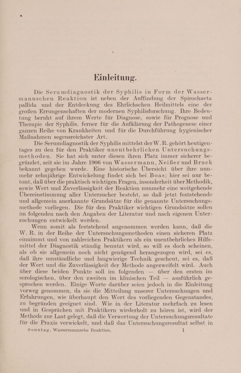 Einleitung. Die Serumdiagnostik der Syphilis in Form der Wasser- mannschen Reaktion ist neben der Auffindung der Spirochaeta pallida und der Entdeckung des Ehrlichschen Heilmittels eine der großen Errungenschaften der modernen Syphilisforschung. Ihre Bedeu- tung beruht auf ihrem Werte für Diagnose, sowie für Prognose und Therapie der Syphilis, ferner für die Aufklärung der Pathogenese einer ganzen Reihe von Krankheiten und für die Durchführung hygienischer Maßnahmen segensreichster Art. Die Serumdiagnostik der Syphilis mittelst derW.R. gehört heutigen- tages zu den für den Praktiker unentbehrlichen Untersuchungs- methoden. Sie hat sich unter diesen ihren Platz immer sicherer be- gründet, seit sie im Jahre 1906 von Wassermann, Neißer und Bruck bekannt gegeben wurde. Eine historische Übersicht über ihre nun- mehr zehnjährige Entwickelung findet sich bei Boas; hier sei nur be- tont, daß über die praktisch wichtigen Fragen, insonderheit über Methodik, sowie Wert und Zuverlässigkeit der Reaktion nunmehr eine weitgehende Übereinstimmung aller Untersucher besteht, so daß jetzt feststehende und allgemein anerkannte Grundsätze für die genannte Untersuchungs- methode vorliegen. Die für den Praktiker wichtigen Grundsätze sollen im folgenden nach den Angaben der Literatur und nach eigenen Unter- suchungen entwickelt werden. Wenn somit als feststehend angenommen werden kann, daß die W.R.in der Reihe der Untersuchungsmethoden einen sicheren Platz einnimmt und von zahlreichen Praktikern als ein unentbehrliches Hilfs-. mittel der Diagnostik ständig benutzt wird, so will es doch scheinen, als ob sie allgemein noch nicht genügend herangezogen wird, sei es, daß ihre umständliche und langwierige Technik gescheut, sei es, daß der Wert und die Zuverlässigkeit der Methode angezweifelt wird. Auch über diese beiden Punkte soll im folgenden — über den ersten im serologischen, über den zweiten im klinischen Teil — ausführlich ge- sprochen werden. Einige Worte darüber seien jedoch in die Einleitung vorweg genommen, da sie die Mitteilung unserer Untersuchungen und Erfahrungen, wie überhaupt den Wert des vorliegenden Gegenstandes, zu begründen geeignet sind. Wie in der Literatur mehrfach zu lesen und in Gesprächen mit Praktikern wiederholt zu hören ist, wird der Methode zur Last gelegt, daß die Verwertung der Untersuchungsresultate für die Praxis verwickelt, und daß das Untersuchungsresultat selbst in