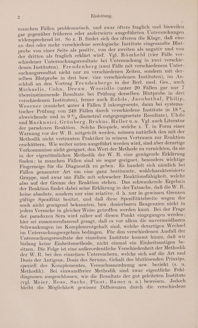 manchen Fällen problematisch, und zwar öfters fraglich und bisweilen gar gegenüber früheren oder anderwärts ausgeführten Untersuchungen widersprechend ist. So z. B. findet sich des öfteren die Klage, daß eine an drei oder mehr verschiedene serologische Institute eingesandte Blut- probe von einer Seite als positiv, von der zweiten als negativ und von der dritten als fraglich erklärt wird. Vgl. Römheld (vier Fälle ver- schiedener Untersuchungsresultate bei Untersuchung in zwei verschie- denen Instituten). Freudenberg (zwei Fälle mit verschiedenem Unter- suchungsresultat nicht nur zu verschiedenen Zeiten, sondern mit der- selben Blutprobe in drei bzw. vier verschiedenen Instituten), im An- schluß an den Vortrag Freudenbergs in der Berl. med. Ges., auch Michaelis, Cohn, Dreuw, Wossidlo (unter 20 Fällen gar nur 7 übereinstimmende Resultate bei Prüfung derselben Blutprobe in drei verschiedenen Instituten), ferner auch Rohde, Jacobsthal, Philip, Wesener (zunächst unter 4 Fällen 2 inkongruente, dann bei systema- tischer Prüfung von 249 Fällen durch verschiedene Institute in, 18 0% abweichende und in 9 °/, diametral entgegengesetzte Resultate), Uhde und Macknuici, Grünberg, Bruhns, Heller u.a. Vgl. auch Literatur der paradoxen Reaktion. Solche Beispiele, welche z. T. in Form einer Warnung vor der W. R. mitgeteilt werden, müssen natürlich den mit der Methodik nicht vertrauten Praktiker in seinem Vertrauen zur Reaktion erschüttern. Wie weiter unten ausgeführt werden wird, sind aber derartige Vorkommnisse nicht geeignet, den Wert der Methode zu vernichten, da sie in der eigentümlichen Methodik der W. R. eine genügende Erklärung finden; in manchen Fällen sind sie sogar geeignet, besonders wichtige Fingerzeige für die Diagnostik zu geben. Es handelt sich nämlich bei Fällen genannter Art um eine ganz bestimmte, wohlcharakterisierte Gruppe, und zwar um Fälle mit schwacher Reaktionsfähigkeit, welche also auf der Grenze der Reaktion stehen. Das schwankende Ergebnis der Reaktion findet dabei seine Erklärung in der Tatsache, daß die W.R. keine absolute, sondern nur eine relative, d. h. nur in gewissen Grenzen eültige Spezifität besitzt, und daß diese Spezifitätsbreite wegen der noch nicht genügend bekannten, bzw. dosierbaren Reagenzien nicht in jedem Versuche in gleicher Weise getroffen werden kann. Bei der Frage der paradoxen Sera wird näher auf diesen Punkt eingegangen werden; hier sei zusammenfassend gesagt, daß es vor allem die unvermeidbaren Schwankungen im Komplementgehalt sind, welche derartigen Wechsel im Untersuchungsergebnis bedingen. Für den verschiedenen Ausfall der Untersuchungsresultate der einzelnen Institute kommt hinzu, daß wir bislang keine Einheitsmethode, nicht einmal ein Einheitsantigen be- sitzen. Die Folge ist eine außerordentliche Verschiedenheit der Methodik der W.R. bei den einzelnen Untersuchern, welche sich auf die Art und Dosis der Antigene, Dosis des Serums, Gehalt des blutlösenden Prinzips, speziell des Komplementes, Versuchsanordnung usw. bezieht (s. u. Methodik). Bei einwandfreier Methodik sind zwar eigentliche Fehl- diagnosen ausgeschlossen, wie die Resultate der gut geleiteten Institute (vel. Meier, Boas, Sachs, Plaut, Bauer u. a.) beweisen. Jedoch bleibt die Möglichkeit gewisser Differenzen durch die verschiedene