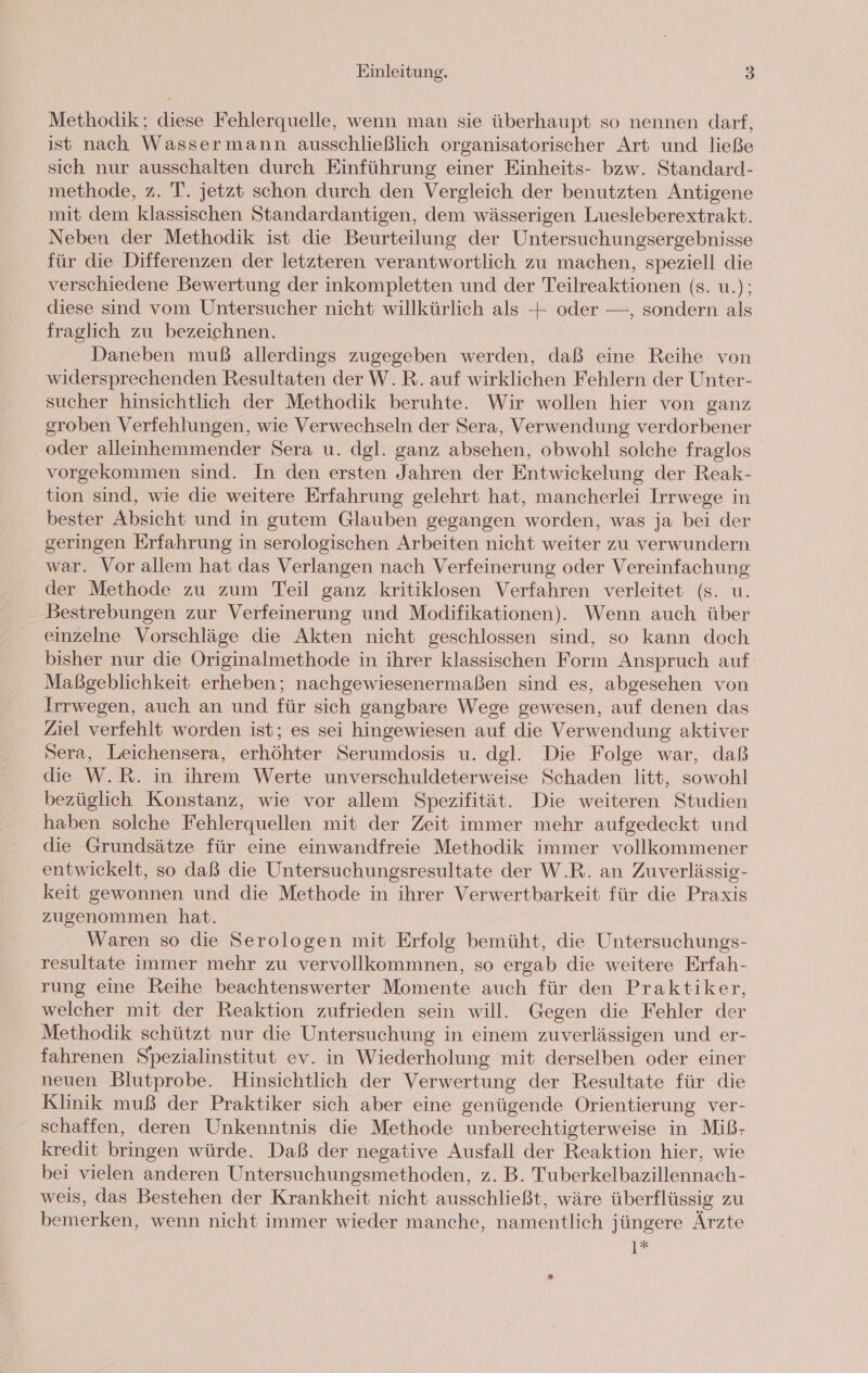 Methodik; diese Fehlerquelle, wenn man sie überhaupt so nennen darf, ist nach Wassermann ausschließlich organisatorischer Art und ließe sich nur ausschalten durch Einführung einer Einheits- bzw. Standard- methode, z. T. jetzt schon durch den Vergleich der benutzten Antigene mit dem klassischen Standardantigen, dem wässerigen Luesleberextrakt. Neben der Methodik ist die Beurteilung der Untersuchungsergebnisse für die Differenzen der letzteren verantwortlich zu machen, speziell die verschiedene Bewertung der inkompletten und der Teilreaktionen (s. u.); diese sind vom Untersucher nicht willkürlich als + oder —, sondern als fraglich zu bezeichnen. Daneben muß allerdings zugegeben werden, daß eine Reihe von widersprechenden Resultaten der W.R. auf wirklichen Fehlern der Unter- sucher hinsichtlich der Methodik beruhte. Wir wollen hier von ganz groben Verfehlungen, wie Verwechseln der Sera, Verwendung verdorbener oder alleinhemmender Sera u. dgl. ganz absehen, obwohl solche fraglos vorgekommen sind. In den ersten Jahren der Entwickelung der Reak- tion sind, wie die weitere Erfahrung gelehrt hat, mancherlei Irrwege in bester Absicht und in gutem Glauben gegangen worden, was ja bei der geringen Erfahrung in serologischen Arbeiten nicht weiter zu verwundern war. Vor allem hat das Verlangen nach Verfeinerung oder Vereinfachung der Methode zu zum Teil ganz kritiklosen Verfahren verleitet (s. u. Bestrebungen zur Verfeinerung und Modifikationen). Wenn auch über einzelne Vorschläge die Akten nicht geschlossen sind, so kann doch bisher nur die Originalmethode in ihrer klassischen Form Anspruch auf Maßgeblichkeit erheben; nachgewiesenermaßen sind es, abgesehen von Irrwegen, auch an und für sich gangbare Wege gewesen, auf denen das Ziel verfehlt worden ist; es sei hingewiesen auf die Verwendung aktiver Sera, Leichensera, erhöhter Serumdosis u. dgl. Die Folge war, daß die W.R. in ihrem Werte unverschuldeterweise Schaden litt, sowohl bezüglich Konstanz, wie vor allem Spezifität. Die weiteren Studien haben solche Fehlerquellen mit der Zeit immer mehr aufgedeckt und die Grundsätze für eine einwandfreie Methodik immer vollkommener entwickelt, so daß die Untersuchungsresultate der W.R. an Zuverlässig- keit gewonnen und die Methode in ihrer Verwertbarkeit für die Praxis zugenommen hat. Waren so die Serologen mit Erfolg bemüht, die Untersuchungs- resultate immer mehr zu vervollkommnen, so ergab die weitere Erfah- rung eine Reihe beachtenswerter Momente auch für den Praktiker, welcher mit der Reaktion zufrieden sein will. Gegen die Fehler der Methodik schützt nur die Untersuchung in einem zuverlässigen und er- fahrenen Spezialinstitut ev. in Wiederholung mit derselben oder einer neuen Blutprobe. Hinsichtlich der Verwertung der Resultate für die Klinik muß der Praktiker sich aber eine genügende Orientierung ver- schaffen, deren Unkenntnis die Methode unberechtigterweise in Miß- kredit bringen würde. Daß der negative Ausfall der Reaktion hier, wie bei vielen anderen Untersuchungsmethoden, z. B. Tuberkelbazillennach- weis, das Bestehen der Krankheit nicht ausschließt, wäre überflüssig zu bemerken, wenn nicht immer wieder manche, namentlich jüngere Ärzte 1*