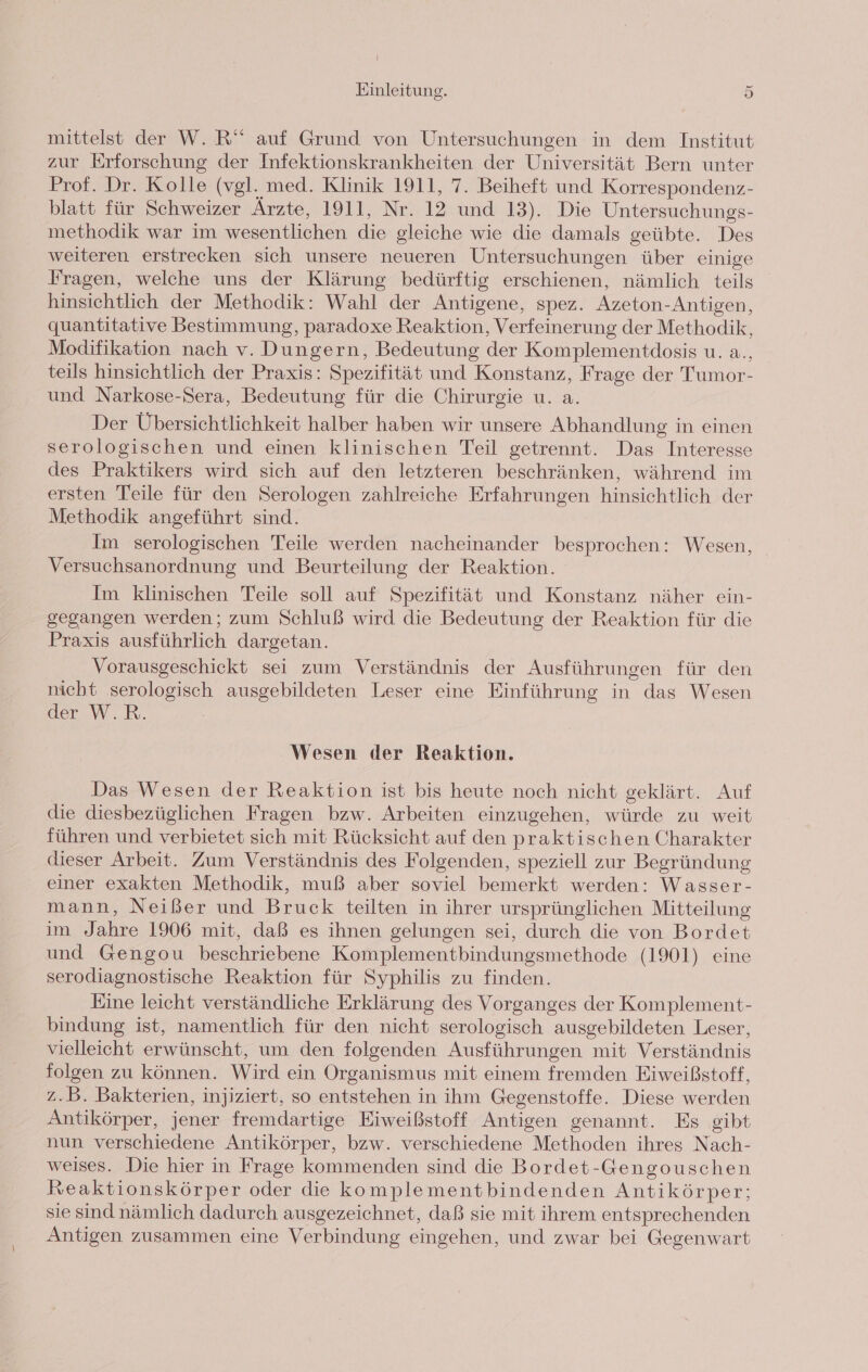 mittelst der W. R“ auf Grund von Untersuchungen in dem Institut zur Erforschung der Infektionskrankheiten der Universität Bern unter Prof. Dr. Kolle (vgl. med. Klinik 1911, 7. Beiheft und Korrespondenz- blatt für Schweizer Ärzte, 1911, Nr. 12 und 13). Die Untersuchungs- methodik war im wesentlichen die gleiche wie die damals geübte. Des weiteren erstrecken sich unsere neueren Untersuchungen über einige Fragen, welche uns der Klärung bedürftig erschienen, nämlich teils hinsichtlich der Methodik: Wahl der Antigene, spez. Azeton-Antigen, quantitative Bestimmung, paradoxe Reaktion, Verfeinerung der Methodik, Modifikation nach v. Dungern, Bedeutung der Komplementdosis u. a., teils hinsichtlich der Praxis: Spezifität und Konstanz, Frage der Tumor- und Narkose-Sera, Bedeutung für die Chirurgie u. a. Der Übersichtlichkeit halber haben wir unsere Abhandlung in einen serologischen und einen klinischen Teil getrennt. Das Interesse des Praktikers wird sich auf den letzteren beschränken, während im ersten Teile für den Serologen zahlreiche Erfahrungen hinsichtlich der Methodik angeführt sind. Im serologischen Teile werden nacheinander besprochen: Wesen, Versuchsanordnung und Beurteilung der Reaktion. Im klinischen Teile soll auf Spezifität und Konstanz näher ein- gegangen werden; zum Schluß wird die Bedeutung der Reaktion für die Praxis ausführlich dargetan. Vorausgeschickt sei zum Verständnis der Ausführungen für den nicht serologisch ausgebildeten Leser eine Einführung in das Wesen der W.R. Wesen der Reaktion. Das Wesen der Reaktion ist bis heute noch nicht geklärt. Auf die diesbezüglichen Fragen bzw. Arbeiten einzugehen, würde zu weit führen und verbietet sich mit Rücksicht auf den praktischen Charakter dieser Arbeit. Zum Verständnis des Folgenden, speziell zur Begründung einer exakten Methodik, muß aber soviel bemerkt werden: Wasser- mann, Neißer und Bruck teilten in ihrer ursprünglichen Mitteilung im Jahre 1906 mit, daß es ihnen gelungen sei, durch die von Bordet und Gengou beschriebene Komplementbindungsmethode (1901) eine serodiagnostische Reaktion für Syphilis zu finden. Eine leicht verständliche Erklärung des Vorganges der Komplement- bindung ist, namentlich für den nicht serologisch ausgebildeten Leser, vielleicht erwünscht, um den folgenden Ausführungen mit Verständnis folgen zu können. Wird ein Organismus mit einem fremden Eiweißstoff, z.B. Bakterien, injiziert, so entstehen in ihm Gegenstoffe. Diese werden Antikörper, jener fremdartige Eiweißstoff Antigen genannt. Es gibt nun verschiedene Antikörper, bzw. verschiedene Methoden ihres Nach- weises. Die hier in Frage kommenden sind die Bordet-Gengouschen Reaktionskörper oder die komplementbindenden Antikörper; sie sind nämlich dadurch ausgezeichnet, daß sie mit ihrem entsprechenden Antigen zusammen eine Verbindung eingehen, und zwar bei Gegenwart