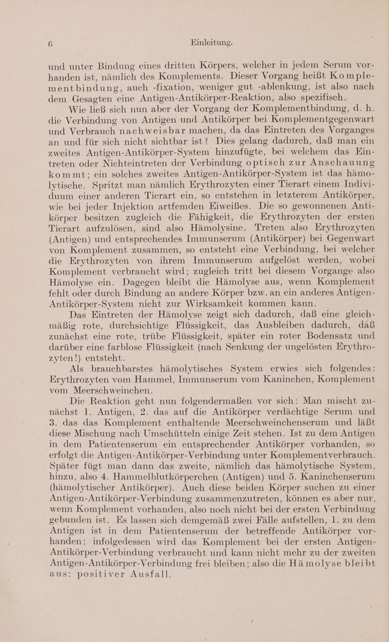 und unter Bindung eines dritten Körpers, welcher in jedem Serum vor- handen ist, nämlich des Komplements. Dieser Vorgang heißt Komple- mentbindung, auch -fixation, weniger gut -ablenkung, ist also nach dem Gesagten eine Antigen- \ntikörper-Reaktion, also spezifisch. Wie ließ sich nun aber der Vorgang der Komplementbindung, d.h. die Verbindung von Antigen und Antikörper bei Komplementgegenwart und Verbrauch nachweisbar machen, da das Eintreten des Vorganges an und für sich nicht sichtbar ist? Dies gelang dadurch, daß man ein zweites Antigen-Antikörper-System hinzufügte, bei welchem das Ein- treten oder Nichteintreten der Verbindung optisch zur Anschauung kommt; ein solches zweites Antigen-Antikörper-System ist das hämo- lytische. Spritzt man nämlich Erythrozyten einer Tierart einem Indivi- duum einer anderen Tierart ein, so entstehen in letzterem Antikörper, wie bei jeder Injektion artfemden Eiweißes. Die so gewonnenen Anti- körper besitzen zugleich die Fähigkeit, die Erythrozyten der ersten Tierart aufzulösen, sind also Hämolysine. Treten also Erythrozyten (Antigen) und entsprechendes Immunserum (Antikörper) bei Gegenwart von Komplement zusammen, so entsteht eine Verbindung, bei welcher die Erythrozyten von ihrem Immunserum aufgelöst werden, wobei Komplement verbraucht wird; zugleich tritt bei diesem Vorgange also Hämolyse ein. Dagegen bleibt die Hämolyse aus, wenn Komplement fehlt oder durch Bindung an andere Körper bzw.an ein anderes Antigen- Antikörper-System nicht zur Wirksamkeit kommen kann. Das Eintreten der Hämolyse zeigt sich dadurch, daß eine gleich- mäßig rote, durchsichtige Flüssigkeit, das Ausbleiben dadurch, daß zunächst eine rote, trübe Flüssigkeit, später ein roter Bodensatz und darüber eine farblose Flüssigkeit (nach Senkung der ungelösten Erythro- zyten!) entsteht. Als brauchbarstes hämolytisches System erwies sich folgendes: Erythrozyten vom Hammel, Immunserum vom Kaninchen, Komplement vom Meerschweinchen. Die Reaktion geht nun folgendermaßen vor sich: Man mischt zu- nächst 1. Antigen, 2. das auf die Antikörper verdächtige Serum und 3. das das Komplement enthaltende Meerschweinchenserum und läßt diese Mischung nach Umschütteln einige Zeit stehen. Ist zu dem Antigen in dem Patientenserum ein entsprechender Antikörper vorhanden, so erfolgt die Antigen-Antikörper-Verbindung unter Komplementverbrauch. Später fügt man dann das zweite, nämlich das hämolytische System, hinzu, also 4. Hammelblutkörperchen (Antigen) und 5. Kaninchenserum (hämolytischer Antikörper). Auch diese beiden Körper suchen zu einer Antigen-Antikörper-Verbindung zusammenzutreten, können es aber nur, wenn Komplement vorhanden, also noch nicht bei der ersten Verbindung gebunden ist. Es lassen sich demgemäß zwei Fälle aufstellen, 1. zu dem Antigen ist in dem Patientenserum der betreffende Antikörper vor- handen; infolgedessen wird das Komplement bei der ersten Antigen- Antikörper-Verbindung verbraucht und kann nicht mehr zu der zweiten Antigen-Antikörper-Verbindung frei bleiben ; also die Hämolyse bleibt aus: positiver Ausfall.