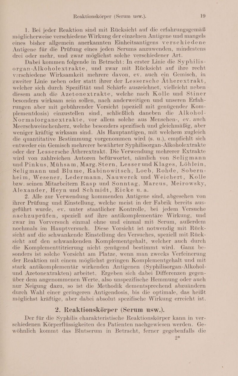 l. Bei jeder Reaktion sind mit Rücksicht auf die erfahrungsgemäß möglicherweise verschiedene Wirkung der einzelnen Antigene und mangels eines bisher allgemein anerkannten Einheitsantigens verschiedene Antigene für die Prüfung eines jeden Serums anzuwenden, mindestens drei oder mehr, und zwar möglichst solche verschiedener Art. Dabei kommen folgende in Betracht: In erster Linie die Syphilis- organ-Alkoholextrakte, und zwar mit Rücksicht auf ihre recht verschiedene Wirksamkeit mehrere davon, ev. auch ein Gemisch, in zweiter Linie neben oder statt ihrer der Lessersche Ätherextrakt, welcher sich durch Spezifität und Schärfe auszeichnet, vielleicht neben diesem auch die Azetonextrakte, welche nach Kolle und Stiner besonders wirksam sein sollen, nach anderweitigen und unseren Erfah- rungen aber mit gebührender Vorsicht (speziell mit genügender Kom- plementdosis) einzustellen sind, schließlich daneben die Alkohol- Normalorganextrakte, vor allem solche aus Menschen-, ev. auch Meerschweinchenherz, welche besonders spezifisch und gleichmäßig, aber weniger kräftig wirksam sind. Als Hauptantigen, mit welchem zugleich die quantitative Bestimmung vorgenommen wird (s. u.), empfiehlt sich entweder ein Gemisch mehrerer bewährter Syphilisorgan-Alkoholextrakte oder der Lessersche Ätherextrakt. Die Verwendung mehrerer Extrakte wird von zahlreichen Autoren befürwortet, nämlich von Seligmann und Pinkus, Mühsam, Marg. Stern, Lesserund Klages, Löhlein, Selismann und Blume, Rabinowitsch, Loeb, Rohde, Sobern- heim, Wesener, Ledermann, Nauwerck und Weichert, Kolle bzw. seinen Mitarbeitern Rasp und Sonntag, Marcus, Meirowsky, Alexander, Heyn und Schmidt, Eicke u.a. 2. Alle zur Verwendung kommenden Antigene sind, abgesehen von ihrer Prüfung und Einstellung, welche meist in der Fabrik bereits aus- geführt wurde, ev. unter staatlicher Kontrolle, bei jedem Versuche nachzuprüfen, speziell auf ihre antikomplementäre Wirkung, und zwar im Vorversuch einmal ohne und einmal mit Serum, außerdem nochmals im Hauptversuch. Diese Vorsicht ist notwendig mit Rück- sicht auf die schwankende Einstellung des Versuches, speziell mit Rück- sicht auf den schwankenden Komplementgehalt, welcher auch durch die Komplementtitrierung nicht genügend bestimmt wird. Ganz be- sonders ist solche Vorsicht am Platze, wenn man zwecks Verfeinerung der Reaktion mit einem möglichst geringen Komplementgehalt und mit stark antikomplementär wirkenden Antigenen (Syphilisorgan-Alkohol- und Azetonextrakten) arbeitet. Ergeben sich dabei Differenzen gegen- über dem angenommenen Werte, also unspezifische Hemmung oder auch nur Neigung dazu, so ist die Methodik dementsprechend abzuändern durch Wahl einer geringeren Antigendosis, bis die optimale, das heißt möglichst kräftige, aber dabei absolut spezifische Wirkung erreicht ist. 2. Reaktionskörper (Serum usw.). Der für die Syphilis charakteristische Reaktionskörper kann in ver- schiedenen Körperflüssigkeiten des Patienten nachgewiesen werden. Ge- wöhnlich kommt das Blutserum in Betracht, ferner gegebenfalls die I