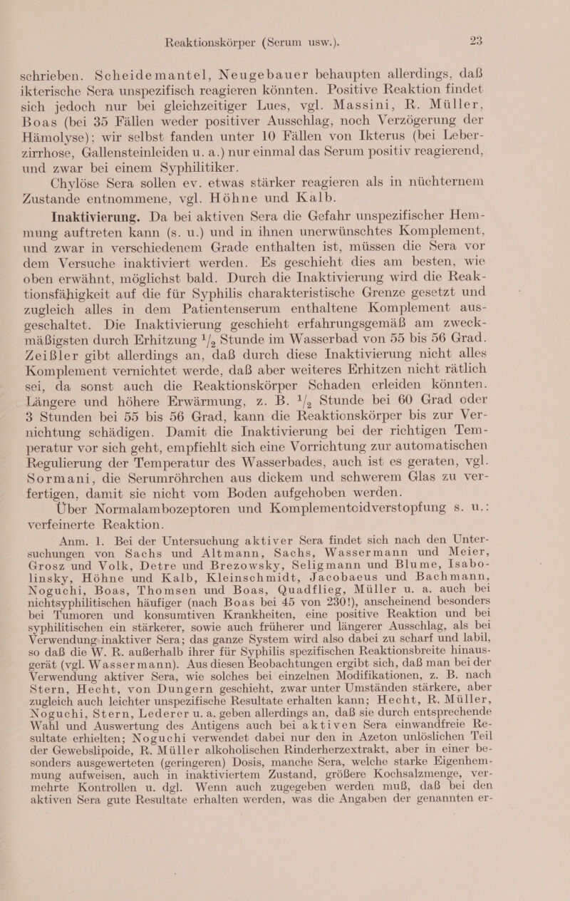 schrieben. Scheidemantel, Neugebauer behaupten allerdings, daß ikterische Sera unspezifisch reagieren könnten. Positive Reaktion findet sich jedoch nur bei gleichzeitiger Lues, vgl. Massini, R. Müller, Boas (bei 35 Fällen weder positiver Ausschlag, noch Verzögerung der Hämolyse); wir selbst fanden unter 10 Fällen von Ikterus (bei Leber- zirrhose, Gallensteinleiden u. a.) nur einmal das Serum positiv reagierend, und zwar bei einem Syphilitiker. Chylöse Sera sollen ev. etwas stärker reagieren als in nüchternem Zustande entnommene, vgl. Höhne und Kalb. Inaktivierung. Da bei aktiven Sera die Gefahr unspezifischer Hem- mung auftreten kann (s. u.) und in ihnen unerwünschtes Komplement, und zwar in verschiedenem Grade enthalten ist, müssen die Sera vor dem Versuche inaktiviert werden. Es geschieht dies am besten, wie oben erwähnt, möglichst bald. Durch die Inaktivierung wird die Reak- tionsfähigkeit auf die für Syphilis charakteristische Grenze gesetzt und zugleich alles in dem Patientenserum enthaltene Komplement aus- geschaltet. Die Inaktivierung geschieht erfahrungsgemäß am zweck- mäßigsten durch Erhitzung !/, Stunde im Wasserbad von 55 bis 56 Grad. Zeißler gibt allerdings an, daß durch diese Inaktivierung nicht alles Komplement vernichtet werde, daß aber weiteres Erhitzen nicht rätlich sei, da sonst auch die Reaktionskörper Schaden erleiden könnten. Längere und höhere Erwärmung, z. B. !/, Stunde bei 60 Grad oder 3 Stunden bei 55 bis 56 Grad, kann die Reaktionskörper bis zur Ver- nichtung schädigen. Damit die Inaktivierung bei der richtigen Tem- peratur vor sich geht, empfiehlt sich eine Vorrichtung zur automatischen Regulierung der Temperatur des Wasserbades, auch ist es geraten, vgl. Sormani, die Serumröhrchen aus diekem und schwerem Glas zu ver- fertigen, damit sie nicht vom Boden aufgehoben werden. Über Normalambozeptoren und Komplementeidverstopfung s. u.! verfeinerte Reaktion. Anm. 1. Bei der Untersuchung aktiver Sera findet sich nach den Unter- suchungen von Sachs und Altmann, Sachs, Wassermann und Meier, Grosz und Volk, Detre und Brezowsky, Seligmann und Blume, Isabo- linsky, Höhne und Kalb, Kleinschmidt, Jacobaeus und Bachmann, Noguchi, Boas, Thomsen und Boas, Quadflieg, Müller u. a. auch bei nichtsyphilitischen häufiger (nach Boas bei 45 von 230!), anscheinend besonders bei Tumoren und konsumtiven Krankheiten, eine positive Reaktion und bei syphilitischen ein stärkerer, sowie auch früherer und längerer Ausschlag, als bei Verwendung»inaktiver Sera; das ganze System wird also dabei zu scharf und labil, so daß die W. R. außerhalb ihrer für Syphilis spezifischen Reaktionsbreite hinaus- gerät (vgl. Wassermann). Aus diesen Beobachtungen ergibt sich, daß man bei der Verwendung aktiver Sera, wie solches bei einzelnen Modifikationen, z. B. nach Stern, Hecht, von Dungern geschieht, zwar unter Umständen stärkere, aber zugleich auch leichter unspezifische Resultate erhalten kann; Hecht, R. Müller, Noguchi, Stern, Lederer u. a. geben allerdings an, daß sie durch entsprechende Wahl und Auswertung des Antigens auch bei aktiven Sera einwandfreie Re- sultate erhielten; Noguchi verwendet dabei nur den in Azeton unlöslichen Teil der Gewebslipoide, R. Müller alkoholischen Rinderherzextrakt, aber in einer be- sonders ausgewerteten (geringeren) Dosis, manche Sera, welche starke Eigenhem- mung aufweisen, auch in inaktiviertem Zustand, größere Kochsalzmenge, ver- mehrte Kontrollen u. dgl. Wenn auch zugegeben werden muß, daß bei den aktiven Sera gute Resultate erhalten werden, was die Angaben der genannten er-