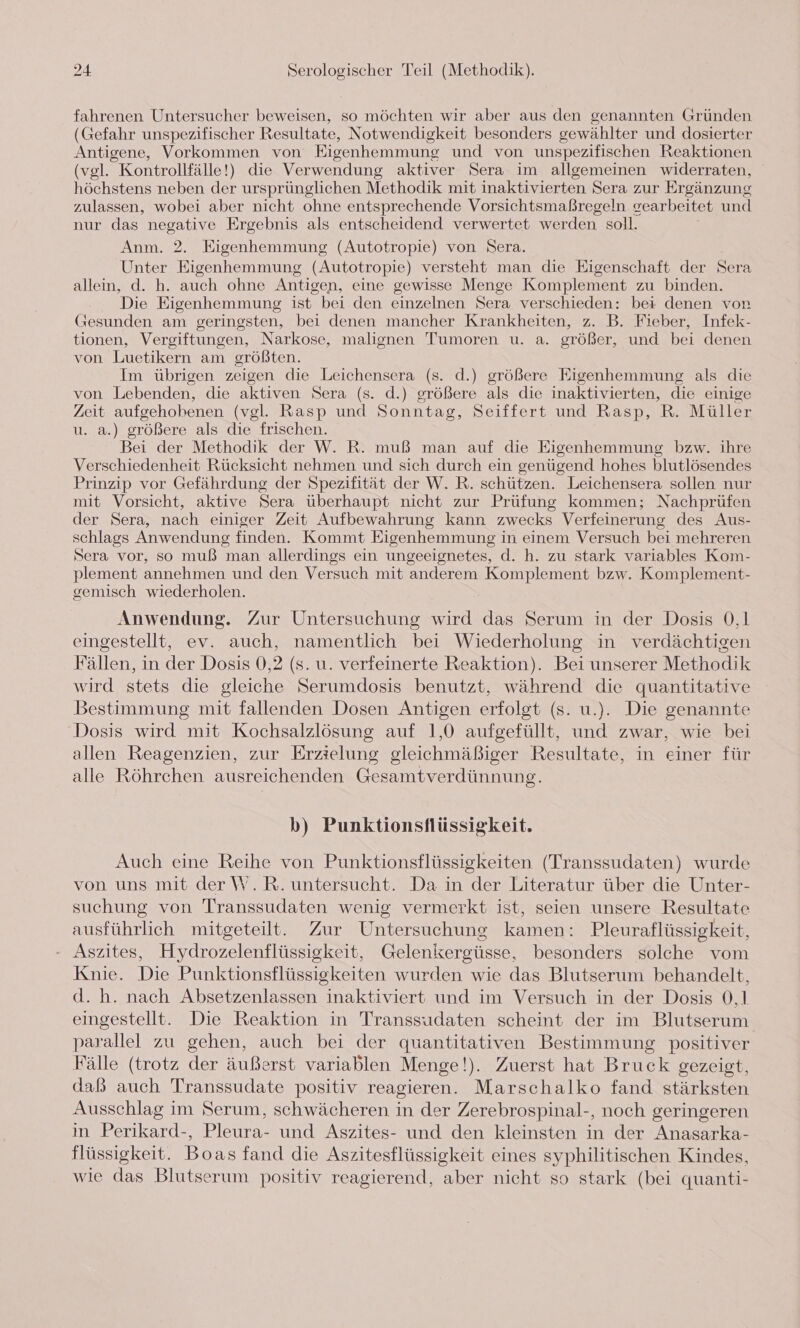 fahrenen Untersucher beweisen, so möchten wir aber aus den genannten Gründen (Gefahr unspezifischer Resultate, Notwendigkeit besonders gewählter und dosierter Antigene, Vorkommen von Eigenhemmung und von unspezifischen Reaktionen (vgl. Kontrollfälle!) die Verwendung aktiver Sera im allgemeinen widerraten, höchstens neben der ursprünglichen Methodik mit inaktivierten Sera zur Ergänzung zulassen, wobei aber nicht ohne entsprechende Vorsichtsmaßregeln gearbeitet und nur das negative Ergebnis als entscheidend verwertet werden soll. Anm. 2. Eigenhemmung (Autotropie) von Sera. Unter Eigenhemmung (Autotropie) versteht man die Eigenschaft der Sera allein, d. h. auch ohne Antigen, eine gewisse Menge Komplement zu binden. Die Eigenhemmung ist bei den einzelnen Sera verschieden: bei denen von Gesunden am geringsten, bei denen mancher Krankheiten, z. B. Fieber, Infek- tionen, Vergiftungen, Narkose, malignen Tumoren u. a. größer, und bei denen von Luetikern am größten. Im übrigen zeigen die Leichensera (s. d.) größere Eigenhemmung als die von Lebenden, die aktiven Sera (s. d.) größere als die inaktivierten, die einige Zeit aufgehobenen (vgl. Rasp und Sonntag, Seiffert und Rasp, R. Müller u. a.) größere als die frischen. Bei der Methodik der W. R. muß man auf die Eigenhemmung bzw. ihre Verschiedenheit Rücksicht nehmen und sich durch ein genügend hohes blutlösendes Prinzip vor Gefährdung der Spezifität der W. R. schützen. Leichensera sollen nur mit Vorsicht, aktive Sera überhaupt nicht zur Prüfung kommen; Nachprüfen der Sera, nach einiger Zeit Aufbewahrung kann zwecks Verfeinerung des Aus- schlags Anwendung finden. Kommt Eigenhemmung in einem Versuch bei mehreren Sera vor, so muß man allerdings ein ungeeignetes, d. h. zu stark variables Kom- plement annehmen und den Versuch mit anderem Komplement bzw. Komplement- gemisch wiederholen. Anwendung. Zur Untersuchung wird das Serum in der Dosis 0,1 eingestellt, ev. auch, namentlich bei Wiederholung in verdächtigen Fällen, in der Dosis 0,2 (s. u. verfeinerte Reaktion). Bei unserer Methodik wird stets die gleiche Serumdosis benutzt, während die quantitative Bestimmung mit fallenden Dosen Antigen erfolgt (s. u.). Die genannte Dosis wird mit Kochsalzlösung auf 1,0 aufgefüllt, und zwar, wie bei allen Reagenzien, zur Erzielung gleichmäßiger Resultate, in einer für alle Röhrchen ausreichenden Gesamtverdünnung. b) Punktionsflüssigkeit. Auch eine Reihe von Punktionsflüssigkeiten (Transsudaten) wurde von uns mit der W. R. untersucht. Da in der Literatur über die Unter- suchung von Transsudaten wenig vermerkt ist, seien unsere Resultate ausführlich mitgeteilt. Zur Untersuchung kamen: Pleuraflüssigkeit, Aszites, Hydrozelenflüssigkeit, Gelenkergüsse, besonders solche vom Knie. Die Punktionsflüssigkeiten wurden wie das Blutserum behandelt, d.h. nach Absetzenlassen inaktiviert und im Versuch in der Dosis 0,1 eingestellt. Die Reaktion in Transsudaten scheint der im Blutserum parallel zu gehen, auch bei der quantitativen Bestimmung positiver Fälle (trotz der äußerst variablen Menge!). Zuerst hat Bruck gezeigt, daß auch Transsudate positiv reagieren. Marschalko fand stärksten Ausschlag im Serum, schwächeren in der Zerebrospinal-, noch geringeren in Perikard-, Pleura- und Aszites- und den kleinsten in der Anasarka- flüssigkeit. Boas fand die Aszitesflüssigkeit eines syphilitischen Kindes, wie das Blutserum positiv reagierend, aber nicht so stark (bei quanti-