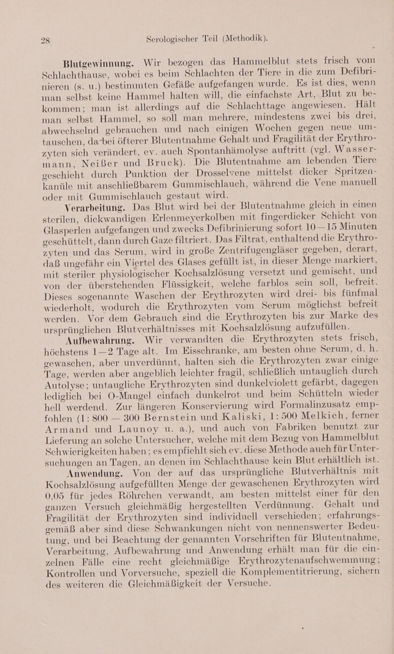 Blutgewinnung. Wir bezogen das Hammelblut stets frisch vom Schlachthause, wobei es beim Schlachten der Tiere in die zum Defibri- nieren (s. u.) bestimmten Gefäße aufgefangen wurde. Es ist dies, wenn man selbst keine Hammel halten will, die einfachste Art,. Blut zu be- kommen: man ist allerdings auf die Schlachttage angewiesen. Hält man selbst Hammel, so soll man mehrere, mindestens zwei bis drei, abwechselnd gebrauchen und nach einigen Wochen gegen neue m- tauschen, dabei öfterer Blutentnahme Gehalt und Fragilität der Erythro- zyten sich verändert, ev. auch Spontanhämolyse auftritt (vgl. Wasser- mann, Neißer und Bruck). Die Blutentnahme am lebenden Tiere seschieht durch Punktion der Drosselvene mittelst dicker Spritzen- kanüle mit anschließbarem Gummischlauch, während die Vene manuell oder mit Gummischlauch gestaut wird. Verarbeitung. Das Blut wird bei der Blutentnahme gleich in einen sterilen, diekwandigen Erlenmeyerkolben mit fingerdicker Schicht von Glasperlen aufgefangen und zwecks Defibrinierung sofort 10—15 Minuten seschüttelt, dann durch Gaze filtriert. Das Filtrat, enthaltend die Erythro- zyten und das Serum, wird in große Zentrifugengläser gegeben, derart, daß ungefähr ein Viertel des Glases gefüllt ist, in dieser Menge markiert, mit steriler physiologischer Kochsalzlösung versetzt und gemischt, und von der überstehenden Flüssigkeit, welche farblos sein soll, befreit. Dieses sogenannte Waschen der Erythrozyten wird drei- bis fünfmal wiederholt, wodurch die Erythrozyten vom Serum möglichst befreit werden. Vor dem Gebrauch sind die Erythrozyten bis zur Marke des ursprünglichen Blutverhältnisses mit Kochsalzlösung aufzufüllen. Aufbewahrung. Wir verwandten die Erythrozyten stets frisch, höchstens 1—2 Tage alt. Im Eisschranke, am besten ohne Serum, d.h. sewaschen, aber unverdünnt, halten sich die Erythrozyten zwar einige Tage, werden aber angeblich leichter fragil, schließlich untauglich durch Autolyse; untaugliche Erythrozyten sind dunkelviolett gefärbt, dagegen lediglich bei O-Mangel einfach dunkelrot und beim Schütteln wieder hell werdend. Zur längeren Konservierung wird Formalinzusatz emp- fohlen (1: 800 — 300 Bernstein und Kaliski, 1: 500 Melkich, ferner Armand und Launoy u. a.), und auch von Fabriken benutzt zur Lieferung an solche Untersucher, welche mit dem Bezug von Hammelblut Schwierigkeiten haben ; es empfiehlt sich ev. diese Methode auch für Unter- suchungen an Tagen, an denen im Schlachthause kein Blut erhältlich ist. Anwendung. Von der auf das ursprüngliche Blutverhältnis mit Kochsalzlösung aufgefüllten Menge der gewaschenen Erythrozyten wird 0,05 für jedes Röhrchen verwandt, am besten mittelst einer für den ganzen Versuch gleichmäßig hergestellten Verdünnung. Gehalt und Fragilität der Erythrozyten sind individuell verschieden; erfahrungs- oemäß aber sind diese Schwankungen nicht von nennenswerter Bedeu- tung, und bei Beachtung der genannten Vorschriften für Blutentnahme, Verarbeitung, Aufbewahrung und Anwendung erhält man für die ein- zelnen Fälle eine recht gleichmäßige Erythrozytenaufschwemmung; Kontrollen und Vorversuche, speziell die Komplementitrierung, sichern des weiteren die Gleichmäßigkeit der Versuche.