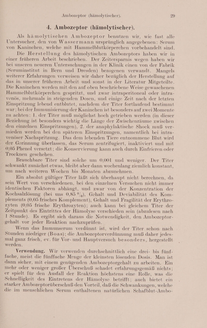 4. Ambozeptor (hämolytischer). Als hämolytischen Ambozeptor benutzen wir, wie fast alle Untersucher, den von Wassermann ursprünglich angegebenen: Serum von Kaninchen, welche mit Hammelblutkörperchen vorbehandelt sind. Die Herstellung des hämolytischen Ambozeptors haben wir in einer früheren Arbeit beschrieben. Der Zeitersparnis wegen haben wir bei unseren neueren Untersuchungen in der Klinik einen von der Fabrik (Seruminstitut in Bern und Dresden) bezogenen verwandt. Mangels weiterer Erfahrungen verweisen wir daher bezüglich der Herstellung auf das in unserer früheren Arbeit und sonst in der Literatur Mitgeteilte. Die Kaninchen werden mit den auf oben beschriebene Weise gewaschenen Hammelblutkörperchen gespritzt, und zwar intraperitoneal oder intra- venös, mehrmals in steigenden Dosen, und einige Zeit nach der letzten Einspritzung lebend entblutet, nachdem der Titer fortlaufend bestimmt war; bei der Immunisierung der Kaninchen ist besonders auf zwei Momente zu achten: 1. der Titer muß möglichst hoch getrieben werden (in dieser Beziehung ist besonders wichtig die Länge der Zwischenräume zwischen den einzelnen Einspritzungen), 2. der anaphylaktische Shock muß ver- mieden werden bei den späteren Einspritzungen, namentlich bei intra- venöser Nachspritzung. Das dem lebenden Tiere entnommene Blut wird der Gerinnung überlassen, das Serum zentrifugiert, inaktiviert und mit 0,05 Phenol versetzt; die Konservierung kann auch durch Einfrieren oder Trocknen geschehen. Brauchbare Titer sind solche um 0,001 und weniger. Der Titer schwankt zunächst etwas, bleibt aber dann wochenlang ziemlich konstant, um nach weiteren Wochen bis Monaten abzunehmen. Ein absolut gültiger Titer läßt sich überhaupt nicht berechnen, da sein Wert von verschiedenen, bei den einzelnen Versuchen nicht immer identischen Faktoren abhängt, und zwar von der Konzentration der Kochsalzlösung (bei uns 0,85 °/,), Gehalt und Deviabilität des Kom- plements (0,05 frisches Komplement), Gehalt und Fragilität der Erythro- zyten (0,05 frische Erythrozyten); auch kann bei gleichem Titer der en des Eintrittes der Hämolyse verschieden sein (abzulesen nach 1 Stunde). Es ergibt sich daraus die Na niekeih, den Ambozeptor- gehalt vor jeder Reaktion nachzuprüfen. Wenn das Immunserum verdünnt ist, wird der Titer schon nach Stunden niedriger (Boas); die Ambozeptorverdünnung muß daher jedes- mal ganz frisch, ev. für Vor- und Hauptversuch besonders, hergestellt werden. Verwendung. Wir verwenden durchschnittlich eine drei- bis fünf- fache, meist die fünffache Menge der kleinsten lösenden Dosis. Man ist dann sicher, mit einem genügenden Ambozeptorgehalt zu arbeiten. Ein mehr oder weniger großer Überschuß schadet erfahrungsgemäß nichts; er spielt für den Ausfall der Reaktion höchstens eine Rolle, was die Schnelligkeit des Eintretens der Hämolyse betrifft; auch bietet ein starker Ambozeptorüberschuß den Vorteil, daß die Schwankungen, welche die im menschlichen Serum enthaltenen natürlichen Schafblut-Ambo-