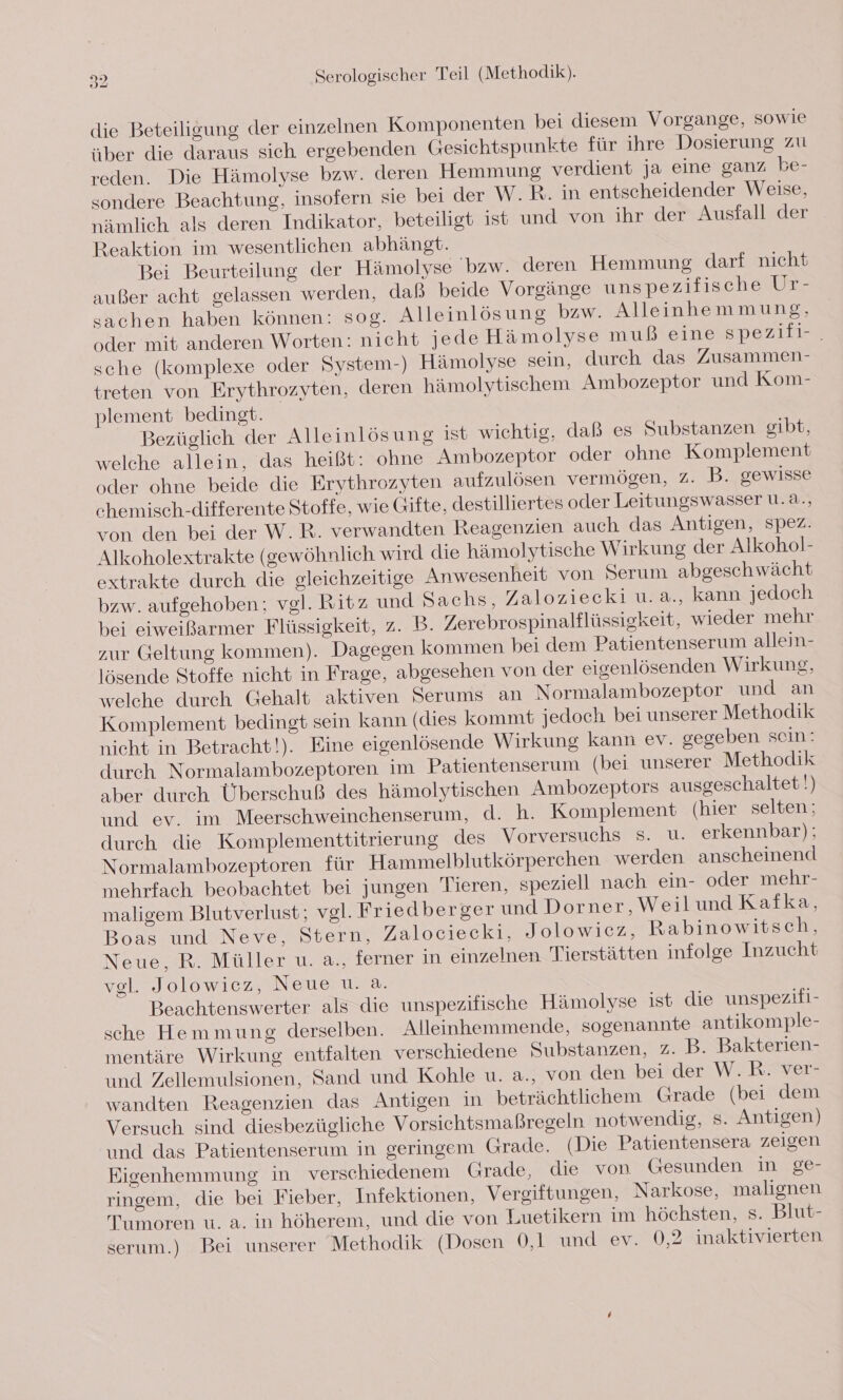 die Beteiligung der einzelnen Komponenten bei diesem Vorgange, sowie über die daraus sich ergebenden Gesichtspunkte für ihre Dosierung zu reden. Die Hämolyse bzw. deren Hemmung verdient ja eine ganz be- sondere Beachtung, insofern sie bei der W. R. in entscheidender Weise, nämlich als deren Indikator, beteiligt ist und von ihr der Ausfall der Reaktion im wesentlichen abhängt. Bei Beurteilung der Hämolyse bzw. deren Hemmung darf nicht außer acht gelassen werden, daß beide Voreänge unspezifische Ur- sachen haben können: sog. Alleinlösung bzw. Alleinhemmung, oder mit anderen Worten: nicht jede Hämolyse muß eine spezili-. sche (komplexe oder System-) Hämolyse sein, durch das Zusammen- treten von Erythrozyten, deren hämolytischem Ambozeptor und Kom- plement bedingt. Bezüglich der Alleinlösung ist wichtig, daß es Substanzen gibt, welche allein, das heißt: ohne Ambozeptor oder ohne Komplement oder ohne beide die Erythrozyten aufzulösen vermögen, 2. B. gewisse chemisch-differente Stoffe, wie Gifte, destilliertes oder Leitungswasser u.a., von den bei der W.R. verwandten Reagenzien auch das Antigen, spez. Alkoholextrakte (gewöhnlich wird die hämolytische Wirkung der Alkohol- extrakte durch die gleichzeitige Anwesenheit von Serum abgeschwächt bzw. aufgehoben; vgl. Ritz und Sachs, Zaloziecki u. a., kann jedoch bei eiweißarmer Flüssigkeit, z. B. Zerebrospinalflüssigkeit, wieder mehr zur Geltung kommen). Dagegen kommen bei dem Patientenserum allein- lösende Stoffe nicht in Frage, abgesehen von der eigenlösenden Wirkung, welche durch Gehalt aktiven Serums an Normalambozeptor und an Komplement bedingt sein kann (dies kommt jedoch bei unserer Methodik nieht in Betracht!). Eine eigenlösende Wirkung kann ev. gegeben sein: durch Normalambozeptoren im Patientenserum (bei unserer Methodik aber durch Überschuß des hämolytischen Ambozeptors ausgeschaltet!) und ev. im Meerschweinchenserum, d. h. Komplement (hier selten ; durch die Komplementtitrierung des Vorversuchs s. u. erkennbar): Normalambozeptoren für Hammelblutkörperchen werden anscheinend mehrfach beobachtet bei jungen Tieren, speziell nach ein- oder mehr- maligem Blutverlust; vgl. Friedberger und Dorner, Weilund Kafka, Boas und Neve, Stern, Zalociecki, Jolowicz, Rabinowitsch, Neue, R. Müller u. a., ferner in einzelnen Tierstätten infolge Inzucht vgl. Jolowicez, Neue u. a. Beachtenswerter als die unspezifische Hämolyse ist die unspezifi- sche Hemmung derselben. Alleinhemmende, sogenannte antikomple- mentäre Wirkung entfalten verschiedene Substanzen, 2. B. Bakterien- und Zellemulsionen, Sand und Kohle u. a., von den bei der W.R. ver- wandten Reagenzien das Antigen in beträchtlichem Grade (bei dem Versuch sind diesbezügliche Vorsichtsmaßregeln notwendig, s. Antigen) und das Patientenserum in geringem Grade. (Die Patientensera zeigen Eigenhemmung in verschiedenem Grade, die von Gesunden in ge- ringem, die bei Fieber, Infektionen, Vergiftungen, Narkose, malignen Tumoren u. a. in höherem, und die von Luetikern im höchsten, s. Blut- serum.) Bei unserer Methodik (Dosen 0,1 und ev. 0,2 inaktivierten