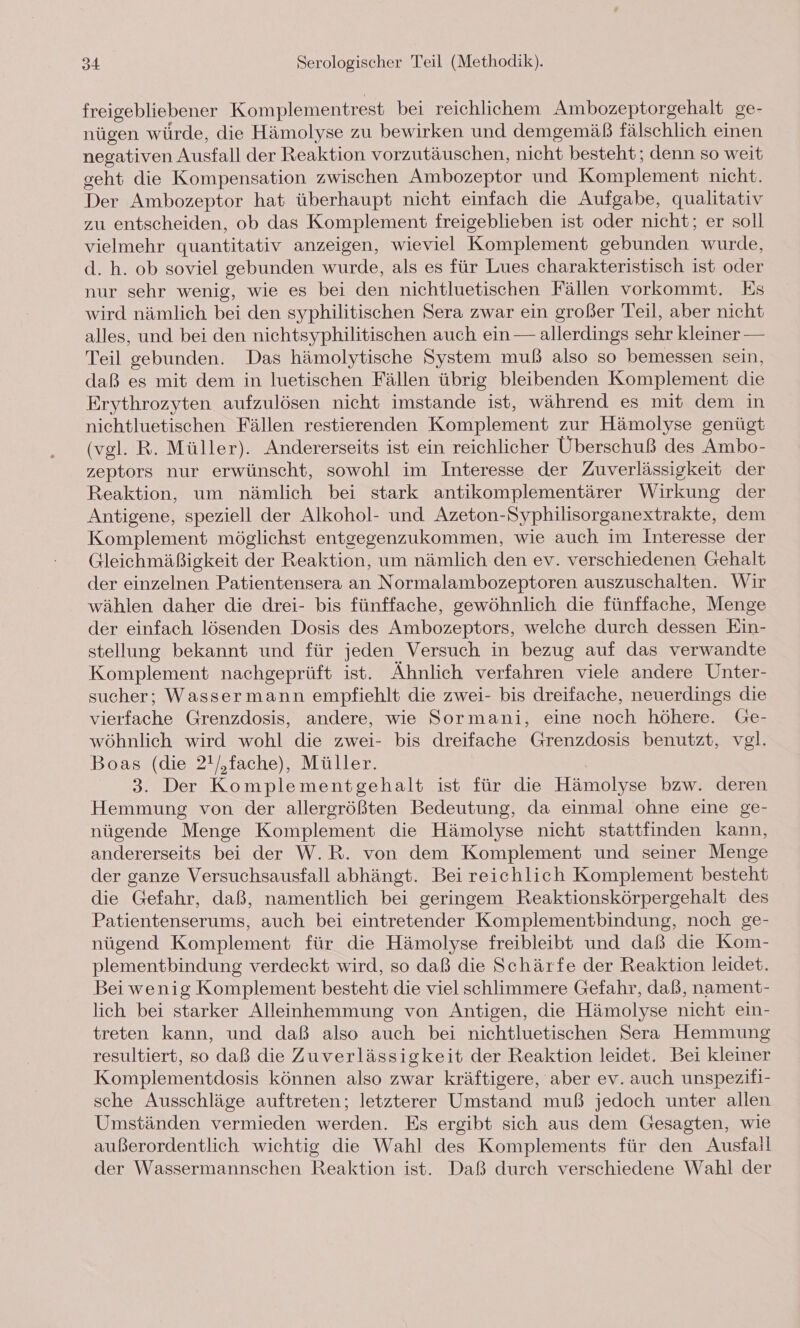 freigebliebener Komplementrest bei reichlichem Ambozeptorgehalt ge- nügen würde, die Hämolyse zu bewirken und demgemäß fälschlich einen negativen Ausfall der Reaktion vorzutäuschen, nicht besteht; denn so weit geht die Kompensation zwischen Ambozeptor und Komplement nicht. Der Ambozeptor hat überhaupt nicht einfach die Aufgabe, qualitativ zu entscheiden, ob das Komplement freigeblieben ist oder nicht; er soll vielmehr quantitativ anzeigen, wieviel Komplement gebunden wurde, d. h. ob soviel gebunden wurde, als es für Lues charakteristisch ist oder nur sehr wenig, wie es bei den nichtluetischen Fällen vorkommt. Es wird nämlich bei den syphilitischen Sera zwar ein großer Teil, aber nicht alles, und bei den nichtsyphilitischen auch ein — allerdings sehr kleiner — Teil gebunden. Das hämolytische System muß also so bemessen sein, daß es mit dem in luetischen Fällen übrig bleibenden Komplement die Erythrozyten aufzulösen nicht imstande ist, während es mit dem in nichtluetischen Fällen restierenden Komplement zur Hämolyse genügt (vel. R. Müller). Andererseits ist ein reichlicher Überschuß des Ambo- zeptors nur erwünscht, sowohl im Interesse der Zuverlässigkeit der Reaktion, um nämlich bei stark antikomplementärer Wirkung der Antigene, speziell der Alkohol- und Azeton-Syphilisorganextrakte, dem Komplement möglichst entgegenzukommen, wie auch im Interesse der Gleichmäßigkeit der Reaktion, um nämlich den ev. verschiedenen Gehalt der einzelnen Patientensera an Normalambozeptoren auszuschalten. Wir wählen daher die drei- bis fünffache, gewöhnlich die fünffache, Menge der einfach lösenden Dosis des Ambozeptors, welche durch dessen Ein- stellung bekannt und für jeden Versuch in bezug auf das verwandte Komplement nachgeprüft ist. Ähnlich verfahren viele andere Unter- sucher; Wassermann empfiehlt die zwei- bis dreifache, neuerdings die vierfache Grenzdosis, andere, wie Sormani, eine noch höhere. Ge- wöhnlich wird wohl die zwei- bis dreifache Grenzdosis benutzt, vgl. Boas (die 2!/,fache), Müller. 3. Der Komplementgehalt ist für die Hämolyse bzw. deren Hemmung von der allergrößten Bedeutung, da einmal ohne eine ge- nügende Menge Komplement die Hämolyse nicht stattfinden kann, andererseits bei der W.R. von dem Komplement und seiner Menge der ganze Versuchsausfall abhängt. Bei reichlich Komplement besteht die Gefahr, daß, namentlich bei geringem Reaktionskörpergehalt des Patientenserums, auch bei eintretender Komplementbindung, noch ge- nügend Komplement für die Hämolyse freibleibt und daß die Kom- plementbindung verdeckt wird, so daß die Schärfe der Reaktion leidet. Bei wenig Komplement besteht die viel schlimmere Gefahr, daß, nament- lich bei starker Alleinhemmung von Antigen, die Hämolyse nicht ein- treten kann, und daß also auch bei nichtluetischen Sera Hemmung resultiert, so daß die Zuverlässigkeit der Reaktion leidet. Bei kleiner Komplementdosis können also zwar kräftigere, aber ev. auch unspezifi- sche Ausschläge auftreten; letzterer Umstand muß jedoch unter allen Umständen vermieden werden. Es ergibt sich aus dem Gesagten, wie außerordentlich wichtig die Wahl des Komplements für den Ausfall der Wassermannschen Reaktion ist. Daß durch verschiedene Wahl der