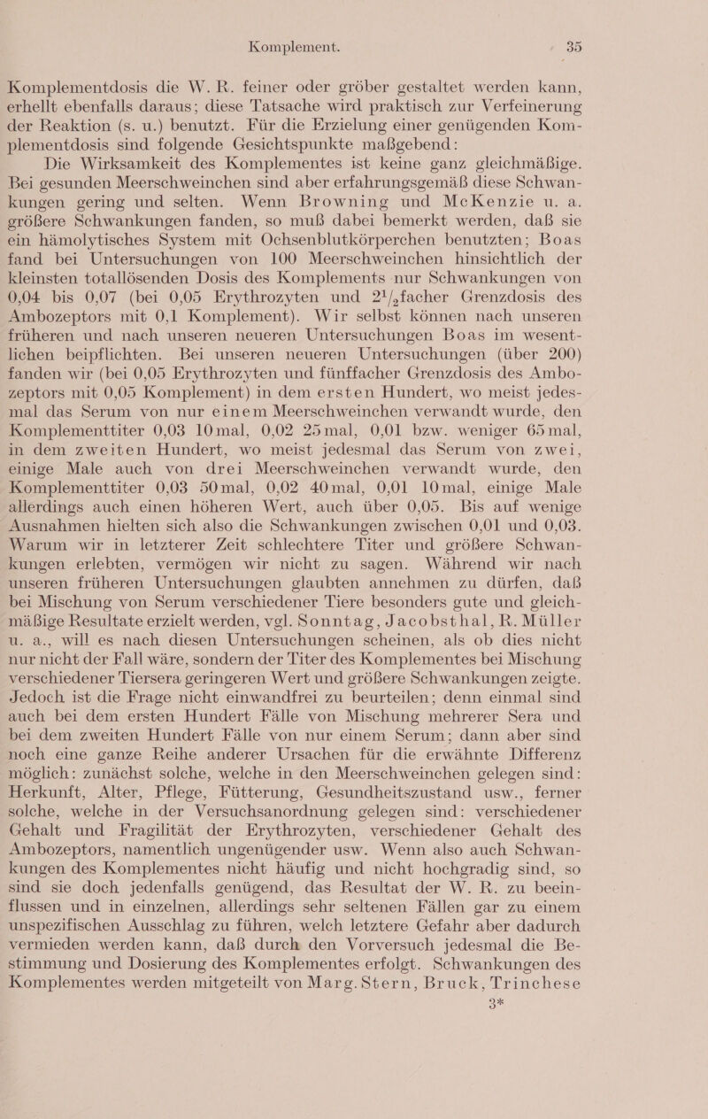 Komplementdosis die W.R. feiner oder gröber gestaltet werden kann, erhellt ebenfalls daraus; diese Tatsache wird praktisch zur Verfeinerung der Reaktion (s. u.) benutzt. Für die Erzielung einer genügenden Kom- plementdosis sind folgende Gesichtspunkte maßgebend: Die Wirksamkeit des Komplementes ist keine ganz gleichmäßige. Bei gesunden Meerschweinchen sind aber erfahrungsgemäß diese Schwan- kungen gering und selten. Wenn Browning und McKenzie u. a. größere Schwankungen fanden, so muß dabei bemerkt werden, daß sie ein hämolytisches System mit Ochsenblutkörperchen benutzten; Boas fand bei Untersuchungen von 100 Meerschweinchen hinsichtlich der kleinsten totallösenden Dosis des Komplements nur Schwankungen von 0,04 bis 0,07 (bei 0,05 Erythrozyten und 2!/,facher Grenzdosis des Ambozeptors mit 0,1 Komplement). Wir selbst können nach unseren früheren und nach unseren neueren Untersuchungen Boas im wesent- lichen beipflichten. Bei unseren neueren Untersuchungen (über 200) fanden wir (bei 0,05 Erythrozyten und fünffacher Grenzdosis des Ambo- zeptors mit 0,05 Komplement) in dem ersten Hundert, wo meist jedes- mal das Serum von nur einem Meerschweinchen verwandt wurde, den Komplementtiter 0,03 10 mal, 0,02 25mal, 0,01 bzw. weniger 65 mal, in dem zweiten Hundert, wo meist jedesmal das Serum von zwei, einige Male auch von drei Meerschweinchen verwandt wurde, den Komplementtiter 0,03 50mal, 0,02 40mal, 0,01 1Omal, einige Male allerdings auch einen höheren Wert, auch über 0,05. Bis auf wenige Ausnahmen hielten sich also die Schwankungen zwischen 0,01 und 0,03. Warum wir in letzterer Zeit schlechtere Titer und größere Schwan- kungen erlebten, vermögen wir nicht zu sagen. Während wir nach unseren früheren Untersuchungen glaubten annehmen zu dürfen, daß bei Mischung von Serum verschiedener Tiere besonders gute und gleich- mäßige Resultate erzielt werden, vgl. Sonntag, Jacobsthal,R. Müller u. a., will es nach diesen Untersuchungen scheinen, als ob dies nicht nur nicht der Fall wäre, sondern der Titer des Komplementes bei Mischung verschiedener Tiersera geringeren Wert und größere Schwankungen zeigte. Jedoch ist die Frage nicht einwandfrei zu beurteilen; denn einmal sind auch bei dem ersten Hundert Fälle von Mischung mehrerer Sera und bei dem zweiten Hundert Fälle von nur einem Serum; dann aber sind noch eine ganze Reihe anderer Ursachen für die erwähnte Differenz möglich: zunächst solche, welche in den Meerschweinchen gelegen sind: Herkunft, Alter, Pflege, Fütterung, Gesundheitszustand usw., ferner solche, welche in der Versuchsanordnung gelegen sind: verschiedener Gehalt und Fragilität der Erythrozyten, verschiedener Gehalt des Ambozeptors, namentlich ungenügender usw. Wenn also auch Schwan- kungen des Komplementes nicht häufig und nicht hochgradig sind, so sind sie doch jedenfalls genügend, das Resultat der W. R. zu beein- flussen und in einzelnen, allerdings sehr seltenen Fällen gar zu einem unspezifischen Ausschlag zu führen, welch letztere Gefahr aber dadurch vermieden werden kann, daß durch den Vorversuch jedesmal die Be- stimmung und Dosierung des Komplementes erfolgt. Schwankungen des Komplementes werden mitgeteilt von Marg. Stern, Bruck, Trinchese ax