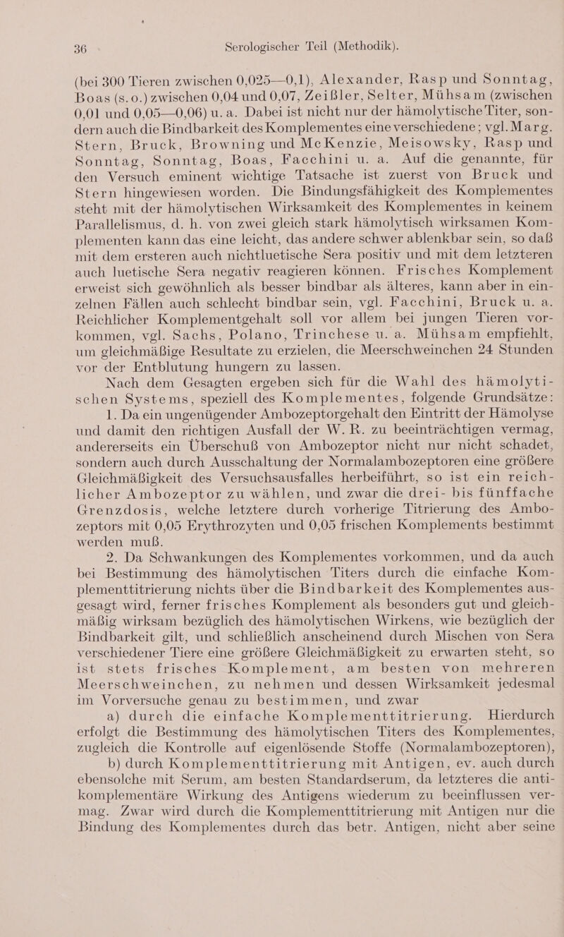 (bei 300 Tieren zwischen 0,025—0,1), Alexander, Rasp und Sonntag, Boas (s. 0.) zwischen 0,04 und 0,07, Zeißler, Selter, Mühsam (zwischen 0,01 und 0,05—0,06) u.a. Dabei ist nicht nur der hämolytische Titer, son- dern auch die Bindbarkeit desKomplementes eine verschiedene; vgl.Marg. Stern, Bruck, Browning und McKenzie, Meisowsky, Rasp und Sonntag, Sonntag, Boas, Facchini u. a. Auf die genannte, für den Versuch eminent wichtige Tatsache ist zuerst von Bruck und Stern hingewiesen worden. Die Bindungsfähigkeit des Kompliementes steht mit der hämolytischen Wirksamkeit des Komplementes in keinem Parallelismus, d. h. von zwei gleich stark hämolytisch wirksamen Kom- plementen kann das eine leicht, das andere schwer ablenkbar sein, so daß mit dem ersteren auch nichtluetische Sera positiv und mit dem letzteren auch luetische Sera negativ reagieren können. Frisches Komplement erweist sich gewöhnlich als besser bindbar als älteres, kann aber in ein- zelnen Fällen auch schlecht bindbar sein, vgl. Facchini, Bruck u. a. Reichlicher Komplementgehalt soll vor allem bei jungen Tieren vor- kommen, vgl. Sachs, Polano, Trinchese u.a. Mühsam empfiehlt, um gleichmäßige Resultate zu erzielen, die Meerschweinchen 24 Stunden vor der Entblutung hungern zu lassen. Nach dem Gesagten ergeben sich für die Wahl des hämolyti- schen Systems, speziell des Komplementes, folgende Grundsätze: 1. Da ein ungenügender Ambozeptorgehalt den Eintritt der Hämolyse und damit den richtigen Ausfall der W.R. zu beeinträchtigen vermag, andererseits ein Überschuß von Ambozeptor nicht nur nicht schadet, sondern auch durch Ausschaltung der Normalambozeptoren eine größere Gleichmäßigkeit des Versuchsausfalles herbeiführt, so ist ein reich- licher Ambozeptor zu wählen, und zwar die drei- his fünffache Grenzdosis, welche letztere durch vorherige Titrierung des Ambo- zeptors mit 0,05 Erythrozyten und 0,05 frischen Komplements bestimmt werden muß. 2. Da Schwankungen des Komplementes vorkommen, und da auch bei Bestimmung des hämolytischen Titers durch die einfache Kom- plementtitrierung nichts über die Bindbarkeit des Komplementes aus- gesagt wird, ferner frisches Komplement als besonders gut und gleich- mäßig wirksam bezüglich des hämolytischen Wirkens, wie bezüglich der Bindbarkeit gilt, und schließlich anscheinend durch Mischen von Sera verschiedener Tiere eine größere Gleichmäßigkeit zu erwarten steht, so ist stets frisches Komplement, am besten von mehreren Meerschweinchen, zu nehmen und dessen Wirksamkeit jedesmal im Vorversuche genau zu bestimmen, und zwar a) durch die einfache Komplementtitrierung. Hierdurch erfolgt die Bestimmung des hämolytischen Titers des Komplementes, zugleich die Kontrolle auf eigenlösende Stoffe (Normalambozeptoren), b) durch Komplementtitrierung mit Antigen, ev. auch durch ebensolche mit Serum, am besten Standardserum, da letzteres die anti- komplementäre Wirkung des Antigens wiederum zu beeinflussen ver- mag. Zwar wird durch die Komplementtitrierung mit Antigen nur die Bindung des Komplementes durch das betr. Antigen, nicht aber seine