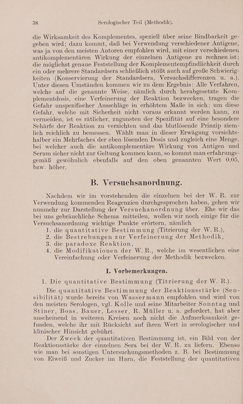 die Wirksamkeit des Komplementes, speziell über seine Bindbarkeit ge- geben wird; dazu kommt, daß bei Verwendung verschiedener Antigene, was ja von den meisten Autoren empfohlen wird, mit einer verschiedenen antikomplementären Wirkung der einzelnen Antigene zu rechnen ist; die möglichst genaue Feststellung der Komplementempfindlichkeit durch ein oder mehrere Standardsera schließlich stößt auch auf große Schwierig- keiten (Konservierung der Standardsera, Versuchsdifferenzen u. a.). Unter diesen Umständen kommen wir zu dem Ergebnis: Alle Verfahren, welche auf die genannte Weise, nämlich durch herabgesetzte Kom- plementdosis, eine Verfeinerung der Reaktion bezwecken, tragen die Gefahr unspezifischer Ausschläge in erhöhtem Maße in sich; um diese Gefahr, welche mit Sicherheit nicht voraus erkannt werden kann, zu vermeiden, ist es rätlicher, zugunsten der Spezifität auf eine besondere Schärfe der Reaktion zu verzichten und das blutlösende Prinzip ziem- lich reichlich zu bemessen. Wählt man in dieser Erwägung vorsichts- halber ein Mehrfaches der eben lösenden Dosis und zugleich eine Menge, bei welcher auch die antikomplementäre Wirkung von Antigen und Serum sicher nicht zur Geltung kommen kann, so kommt man erfahrungs- gemäß gewöhnlich ebenfalls auf den oben genannten Wert 0,05, bzw. höher. B. Versuchsanordnung. Nachdem wir im vorstehenden die einzelnen bei der W. R. zur Verwendung kommenden Reagenzien durchgesprochen haben, gehen wir nunmehr zur Darstellung der Versuchanordnung über. Ehe wir das bei uns gebräuchliche Schema mitteilen, wollen wir noch einige für die Versuchsanordnung wichtige Punkte erörtern, nämlich 1. die quantitative Bestimmung (Titrierung der W.R.), 2. die Bestrebungen zur Verfeinerung der Methodik, 3. die paradoxe Reaktion, 4. die Modifikationen der W.R., welche im wesentlichen eine Vereinfachung oder Verfeinerung der Methodik bezwecken. I. Vorbemerkungen. 1. Die quantitative Bestimmung (Titrierung der W. R.). Die quantitative Bestimmung der Reaktionsstärke (Sen- sibilität) wurde bereits von Wassermann empfohlen und wird von den meisten Serologen, vgl. Kolle und seine Mitarbeiter Sonntag und Stiner, Boas, Bauer, Lesser, R. Müller u. a. gefordert, hat aber anscheinend in weiteren Kreisen noch nicht die Aufmerksamkeit ge- funden, welche ihr mit Rücksicht auf ihren Wert in serologischer und klinischer Hinsicht gebührt. Der Zweck der quantitativen Bestimmung ist, ein Bild von der Reaktionsstärke der einzelnen Sera bei der W.R. zu liefern. Ebenso wie man bei sonstigen Untersuchungsmethoden z. B. bei Bestimmung von Eiweiß und Zucker im Harn, die Feststellung der quantitativen