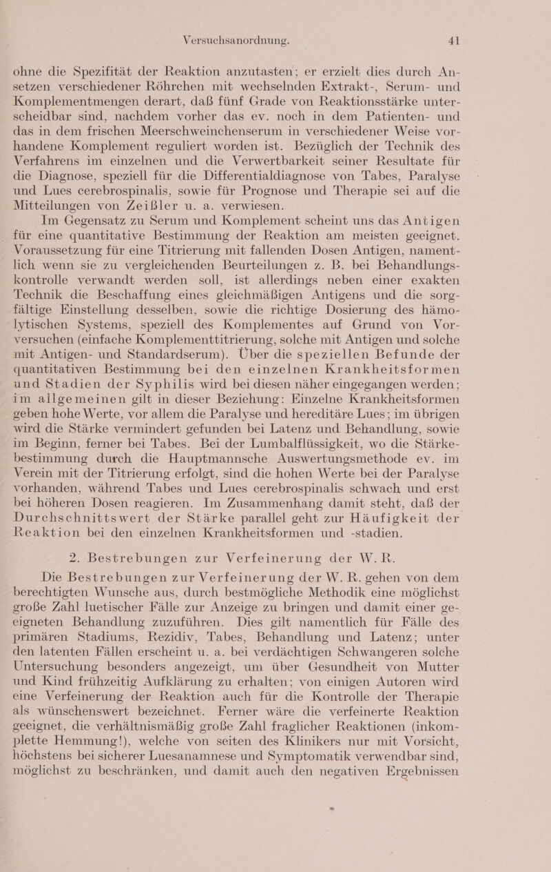 ohne die Spezifität der Reaktion anzutasten; er erzielt dies durch An- setzen verschiedener Röhrchen mit wechselnden Extrakt-, Serum- und Komplementmengen derart, daß fünf Grade von Reaktionsstärke unter- scheidbar sind, nachdem vorher das ev. noch in dem Patienten- und das in dem frischen Meerschweinchenserum in verschiedener Weise vor- handene Komplement reguliert worden ist. Bezüglich der Technik des Verfahrens im einzelnen und die Verwertbarkeit seiner Resultate für die Diagnose, speziell für die Differentialdiagnose von Tabes, Paralyse und Lues cerebrospinalis, sowie für Prognose und Therapie sei auf die Mitteilungen von Zeißler u. a. verwiesen. Im Gegensatz zu Serum und Komplement scheint uns das Antigen für eine quantitative Bestimmung der Reaktion am meisten geeignet. Voraussetzung für eine Titrierung mit fallenden Dosen Antigen, nament- lich wenn sie zu vergleichenden Beurteilungen z. B. bei Behandlungs- kontrolle verwandt werden soll, ist allerdings neben einer exakten Technik die Beschaffung eines gleichmäßigen Antigens und die sorg- fältige Einstellung desselben, sowie die richtige Dosierung des hämo- Iytischen Systems, speziell des Komplementes auf Grund von Vor- versuchen (einfache Komplementtitrierung, solche mit Antigen und solche mit Antigen- und Standardserum). Über die speziellen Befunde der quantitativen Bestimmung bei den einzelnen Krankheitsformen und Stadien der Syphilis wird bei diesen näher eingegangen werden; im allgemeinen gilt in dieser Beziehung: Einzelne Krankheitsformen geben hohe Werte, vor allem die Paralyse und hereditäre Lues; im übrigen wird die Stärke vermindert gefunden bei Latenz und Behandlung, sowie im Beginn, ferner bei Tabes. Bei der Lumbalflüssigkeit, wo die Stärke- bestimmung durch die Hauptmannsche Auswertungsmethode ev. im Verein mit der Titrierung erfolgt, sind die hohen Werte bei der Paralyse vorhanden, während Tabes und Lues cerebrospinalis schwach und erst bei höheren Dosen reagieren. Im Zusammenhang damit steht, daß der Durchschnittswert der Stärke parallel geht zur Häufigkeit der Reaktion bei den einzelnen Krankheitsformen und -stadien. =2sBestrebungen zur Verfeinerung der W.R. Die Bestrebungen zur Verfeinerung der W.R. gehen von dem berechtigten Wunsche aus, durch bestmögliche Methodik eine möglichst große Zahl luetischer Fälle zur Anzeige zu bringen und damit einer ge- eigneten Behandlung zuzuführen. Dies gilt namentlich für Fälle des primären Stadiums, Rezidiv, Tabes, Behandlung und Latenz; unter den latenten Fällen erscheint u. a. bei verdächtigen Schwangeren solche Untersuchung besonders angezeigt, um über Gesundheit von Mutter und Kind frühzeitig Aufklärung zu erhalten; von einigen Autoren wird eine Verfeinerung der Reaktion auch für die Kontrolle der Therapie als wünschenswert bezeichnet. Ferner wäre die verfeinerte Reaktion geeignet, die verhältnismäßig große Zahl fraglicher Reaktionen (inkom- plette Hemmung!), welche von seiten des Klinikers nur mit Vorsicht, höchstens bei sicherer Luesanamnese und Symptomatik verwendbar sind, möglichst zu beschränken, und damit auch den negativen Ergebnissen